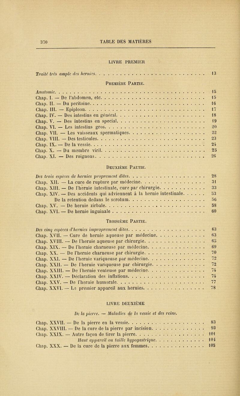 LIVRE PREMIER Traité très ample des hernies 13 Première Partie. Anatomie 15 Chap. I. — De l'abdomen, etc 15 Chap. II. — Du peritoiae 16 Chap. III. — Epiploon 17 Chap. IV. — Des iatestias ea général 18 Chap. V. — Des intestins en spécial 19 Chap. VI. — Les intestins gros 20 Chap. VII. — Les vaisseaux spermatiques 22 Chap. VIII. — Des testicules 23 Chap. IX. — De la vessie 24 Chap. X. — Du membre viril 25 Chap. XI. — Des roignons 26 Deuxième Partie. Des trois espèces de hernies proprement dites 28 Chap. XII. — La cure de rupture par médecine 31 Chap. XIII. — De l'hernie intestinale, cure par chirurgie 33 Chap. XIV. — Des accidents qui adviennent à la hernie intestinale 53 De la rétention dedans le scrotum 56 Chap. XV. — De hernie zirbale 58 Chap. XVI. — De hernie inguinale 60 Troisième Partie. Des cinq espèces d'hernies improprement dites 63 Chap. XVII. — Cure de hernie aqueuse par médecine 63 Chap. XVIII. — De l'hernie aqueuse par chirurgie 63 Chap. XIX. — De l'hernie charneuse par médecine 69 Chap. XX. — De l'hernie charneuse par chirurgie 70 Chap. XXI. — De l'hernie variqueuse par médecine .• • • • '^2 Chap. XXII. — De l'hernie variqueuse par chirurgie 72 Chap. XXIIl. — De l'hernie venteuse par médecine . . 74 Chap. XXIV. — Déclaration des inflations 74 Chap. XXV. — De l'hernie humorale 77 Chap. XXVI. — Le premier appareil aux hernies 78 LIVRE DEUXIÈME De la pierre. — Maladies de la vessie et des reins. Chap. XXVII. — De la pierre en la vessie 83 Chap. XXVIII. — De la cure de la pierre par incision 93 Chap. XXIX. — Autre façon de tirer la pierre 101 Haut appareil ou taille hypogastrique 104 Chap. XXX. — De la cure de la pierre aux femmes 105