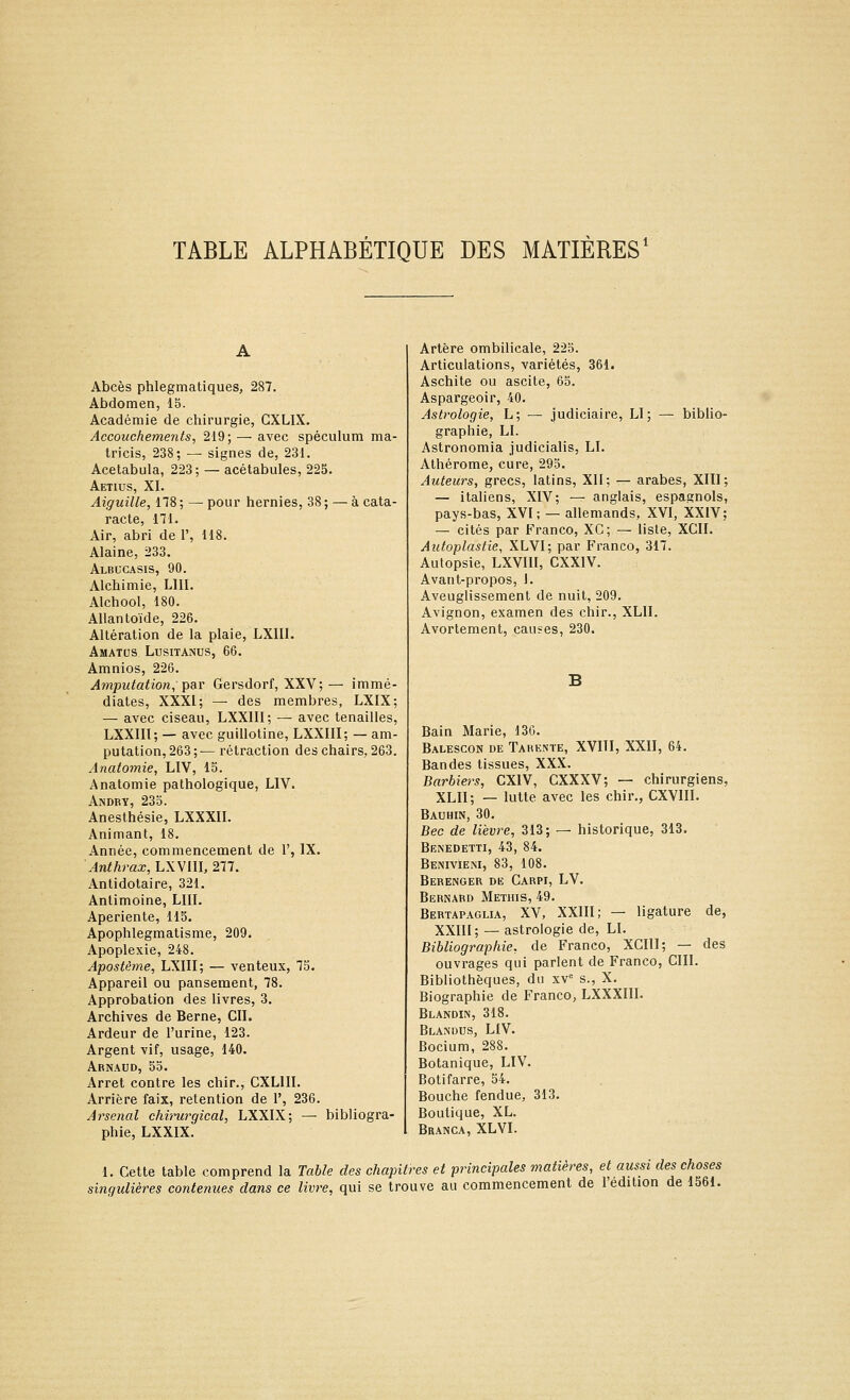 TABLE ALPHABÉTIQUE DES MATIÈRES' A Abcès phlegmatiques, 287. Abdomen, 15. Académie de chirurgie, GXLIX. Accouchements, 219; — avec spéculum ma- tricis, 238; —■ signes de, 231. Acetabula, 223; — acétabules, 225. Aetius, XI. Aiguille, 178; — pour hernies, 38; — à cata- racte, 171. Air, abri de 1', 118. Alaine, 233. Albgcasis, 90. Alchimie, LUI. Alchool, 180. Allantoïde, 226. Altération de la plaie, LXIIl, AmATUS LUSITANUS, 66. Amnios, 226. Amputation, par Gersdorf, XXV; — immé- diates, XXXI; — des membres, LXIX; — avec ciseau, LXXIII; — avec tenailles, LXXIII; — avec guillotine, LXXIII; — am- putation, 263;— rétraction des chairs, 263. Anatomie, LIV, 15. Anatomie pathologique, LIV. Andry, 23o. Anesthésie, LXXXIL Animant, 18. Année, commencement de 1', IX. Anthrax, LXVIU, 277. Anlidotaire, 321. Antimoine, LUI. Aperiente, 115. Apophlegmatisme, 209. Apoplexie, 248. Apostême, LXIII; — venteux, 75. Appareil ou pansement, 78. Approbation des livres, 3. Archives de Berne, CIL Ardeur de l'urine, 123. Argent vif, usage, 140. Arnaud, 55. Arrêt contre les chir., CXLIIL Arrière faix, rétention de 1', 236. Arsenal chvnirgical, LXXIX; — bibliogra- phie, LXXIX. Artère ombilicale, 225. Articulations, variétés, 361. Aschite ou ascite, 63. Aspargeoir, 40. Astrologie, L; — judiciaire, LI; — biblio- graphie, LI. Astronomia judicialis, LI. Alhérome, cure, 295. Auteurs, grecs, latins, XII; — arabes, XIII; — italiens, XIV; — anglais, espagnols, pays-bas, XVI; — allemands, XVI, XXIV; — cités par Franco, XC; — liste, XCII. Autoplastie, XLVI; par Franco, 317. Autopsie, LXVIII, CXXIV. Avant-propos, J. Aveuglissement de nuit, 209. Avignon, examen des chir., XLII. Avortement, causes, 230. Bain Marie, 136. Balescon de Tarente, XVIII, XXII, 64. Bandes tissues, XXX. Barbiers, CXIV, CXXXV; — chirurgiens, XLII; — lutte avec les chir., CXVIII. Bauhin, 30. Bec de lièvre, 313; — historique, 313. Benedetti, 43, 84. Benivieni, 83, 108. Berenger de Carpi, LV. Bernard Methis, 49. Bertapaglia, XV, XXIII; — ligature de, XXIII; — astrologie de, LI. Bibliographie, de Franco, XCIIl; — des ouvrages qui parlent de Franco, CIII. Bibliothèques, du xv= s., X. Biographie de Franco, LXXXIII. Blandin, 318. Blandus, LIV. Bocium, 288. Botanique, LIV. Botifarre, 54. Bouche fendue, 313. Boutique, XL. Branca, XLVI. 1. Cette table comprend la Table des chapitres et principales matières, et aussi des choses singulières contenues dans ce livre, qui se trouve au commencement de l'édition de 1561.