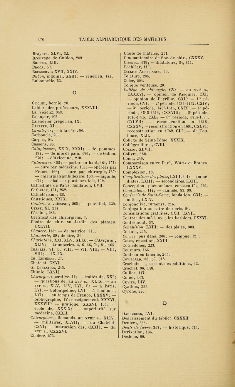 Brayers, XLVI, 32. Breuvage de Guidon, 289. Brissot, Lin. Eroca, 57. Brunschvig XVII, XXIV. Bubon, inguinal, XXIII; — vénérien, 144. Bubonocële, 53. c Cœcum, hernie, 20. Cahiers des professeurs, XXXVIII. Cal vicieux, 348. Calanger, 192. Calendrier grégorien, IX. Canappe, XL. Canule, 98; — à tarière, 90. Carboncle, 277. Carpus, 94. Cassons, 96. Cataplasmes, XXIX, XXXI; — de pommes 194; — de mie de pain, 196; — de Galien 270; — d'Avicenne, 270. Cataractes, 158; — porter en haut, 161, 171 — cure par médecine, 162; — opérées par Franco, 166; — cure par chirurgie, 167 — chirurgien ambidextre, 168; — aiguille, 171; — abaisser plusieurs fois, 172. Cathédrale de Paris, fondation, CVII. Cathéter, 131, 252. Cathétérisme, 88. Caustiques, XXIX. Cautère, à vaisseau, 265; — potentiel, 330. Celse, XI, 234. Céroine, 286. Certificat des chirurgiens, 3. Chaire de chir. au Jardin des plantes, CXLVIL Chancre, 142; — de matrice, 243. Chandelle, 89; de cire, 81. Charlatans, XXI, XLV, XLIX; — d'Avignon, XLIV;— tromperies, 4, 6, 46, 71, 81, 165. Charles, VI, p. VIII; — VII, VIII; — VIII, VIII; — IX, IX. Ch. Estienne, 27. Chatelet, CXVI. G. Chrestiax, 245. Chimie, LXVII. Chirurgie, opérative, II; — traités de, XXI; — questions de, au xvi» s., XLIX; — au xvp s., XLV, LIV, LVI, C; — à Paris, LVI;— à Montpellier, LVI — à Toulouse, LVI; — au temps de Franco, LXXXV; — bibliographie, IV; enseignement, XXXVI, XXXVIII; — pratique, XXXVI, 165; — école de, XXXIX; — supériorité sur médecine, CXXIl. Chirurgiens, allemands, au xviii* s., XLIV; — militaires, XLVII; — du Chatelet, CXVI; — instruction des, CXXII; — du XVI» s., CXXXVI. Cholère, 273. Chute de matrice, 251. Cinquantenaire de Soc. de chir., CXXXV. Ciseaux, 179; —dilatatoirs, 84, 111. Cochléar, 117. COELIUS AURELIANUS, 29. Colature, 204. Coler, 204. Colique venteuse, 20. Collège de chirurgie, CV; — au xvi» s., CXXXVI; — opinion de Pasquier, CXI; — opinion de Peyrilhe, CXII; — 1™ pé- riode, CVI; — 2° période, 1311-1452, CXIV; — 3 période, 1452-1515, CXIX; — 4 pé- riode, 1515-1616, CXXVIII; — 5« période, 1616-1715, CXL; — 6 période, 1715-1793, CXLVII; — reconstruction en 1616, CXXXV;—reconstruction en 1691, GXLVI; reconstruction en 1769, CLI; — de Tou- louse, XLII. Collège de Saint-Côme, XXXIX. Collèges libres, CVIlï. GOLLOT, XLVII. Collyre, 180. Coma, 246. Comparaison entre Paré, Wiirtz et Franco, LXXXV. Complexion, 13. Complications des plaies, LXUl, 301 ; — immé- diates, LXIII; — secondaires, LXIII. Conception, phénomènes consécutifs, 224. Conducteur, 114; — cannelé, 83, 99. Confrérie de Saint-Côme, fondation, CXI ; —- notice, CXIV. Conjonctive, tumeurs, 216. Conjugation ou paire de nerfs, 21. Consultations gratuites, CXII, CXVII. Contrat des méd. avec les barbiers, CXXVI. Gontremont, 57. Convulsion, LXIII; — des plaies, 303. Corium, 225. Cornée, pus dans, 206; — rompue, 217. Cotes, résection, XXIII. Cotiledones, 223. Coureurs, 165. Couteau en faucille, 265. COVILLARD, 30, 57, 318. Crochets [ ], ce sont des additions, 43. Crochet, 96, 178. Cuiller, 117. Gulier, 117. CUVIER, LIV. Cyathus, 335. Gyrone, 286. D Daremberg, LVI. Degraissement du tablier, GXXXII. Deniers, 335. Dents de lièvre, 317; — historique, 317. Dérivation, 135. Desloué, 60.