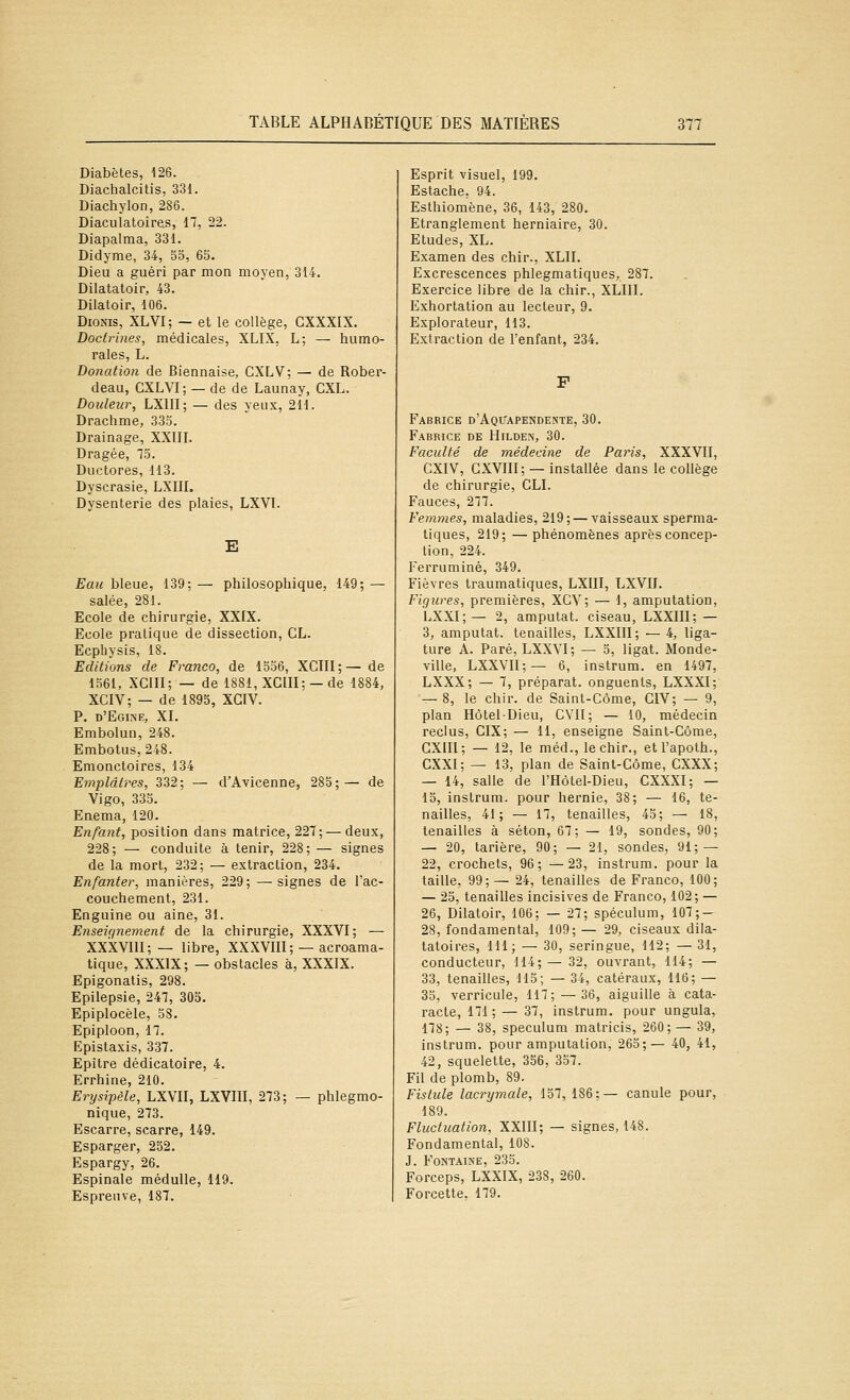 Diabètes, 126. Diachalcitis, 331. Diachylon, 286. Diaculatoires, 17, 22. Diapalma, 331. Didyme, 34, 55, 65. Dieu a guéri par mon moyen, 314. Dilatatoir, 43. Dilatoir, 106. DioNis, XLVI; — et le collège, CXXXIX. Doctrines, médicales, XLIX, L; — humo- rales, L. Donation de Biennaise, CXLV; — de Rober- deau, GXLVI; — de de Launay, CXL. Douleur, LXIII; — des yeux, 211. Drachme, 333. Drainage, XXIIL Dragée, 73. Ductores, 113. Dyscrasie, LXIII. Dysenterie des plaies, LXVI. E Eau bleue, 139; — philosophique, 149; — salée, 281. Ecole de chirurgie, XXIX. Ecole pratique de dissection, CL. Ecphysis, 18. Editions de Franco, de 1536, XCIII;— de 1561, XCIII; — de 1881, XCIII; — de 1884, XCIV; — de 1895, XGIV. P. d'Egine, XL Embolun, 248. Embotus, 248. Emonctoires, 134 Emplâtres, 332; — d'Avicenne, 285;— de Vigo, 335. Enema, 120. Enfant, position dans matrice, 227; — deux, 228; — conduite à tenir, 228; — signes de la mort, 232; — extraction, 234. Enfanter, manières, 229; —signes de l'ac- couchement, 231. Enguine ou aine, 31. Enseiqnement de la chirurgie, XXXVI; — XXXVIII;— libre, XXXVIII; — acroama- tique, XXXIX; — obstacles à, XXXIX. Epigonatis, 298. Epilepsie, 247, 305. Epiplocèle, 58. Epiploon, 17. Epistaxis, 337. Epître dédicatoire, 4. Errhine, 210. Erysipèle, LXVII, LXVIII, 273; — phlegmo- nique, 273. Escarre, scarre, 149. Esparger, 252. Espargy, 26. Espinale méduUe, 119. Espreiive, 187. Esprit visuel, 199. Estache. 94. Esthiomène, 36, 143, 280. Etranglement herniaire, 30. Etudes, XL. Examen des chir., XLII. Excrescences phlegmatiques, 287. Exercice libre de la chir., XLIII. Exhortation au lecteur, 9. Explorateur, 113. Extraction de l'enfant, 234. Fabrice d'Aquapendente, 30. Fabrice de Hilden, 30. Faculté de médecine de Paris, XXXVII, CXIV, CXVIII; — installée dans le collège de chirurgie, CLI. Fauces, 277. Femmes, maladies, 219; — vaisseaux sperma- liques, 219; — phénomènes après concep- tion, 224. Ferruminé, 349. Fièvres Iraumatiques, LXIII, LXVII. Figures, premières, XCV; — 1, amputation, LXXI;— 2, amputât, ciseau, LXXIII; — 3, amputât, tenailles, LXXIII; — 4, liga- ture A. Paré, LXXVI; — 5, ligat. Monde- ville, LXXVII;— 6, instrum. en 1497, LXXX; — 7, préparât, onguents, LXXXI; — 8, le chir. de Saint-Côme, CIV; — 9, plan Hôtel-Dieu, CVII; — 10, médecin reclus, CIX; — 11, enseigne Saint-Côme, CXIII; — 12, le méd., le chir., etl'apoth., CXXI; — 13, plan de Saint-Côme, CXXX; — 14, salle de l'Hôtel-Dieu, CXXXI; — 15, instrum. pour hernie, 38; — 16, te- nailles, 41; — 17, tenailles, 43; — 18, tenailles à séton, 67; — 19, sondes, 90; — 20, tarière, 90; — 21, sondes, 91; — 22, crochets, 96; —23, instrum. pour la taille, 99;— 24, tenailles de Franco, 100; — 23, tenailles incisives de Franco, 102; — 26, Dilatoir, 106; — 27; spéculum, 107; — 28, fondamental, 109; — 29, ciseaux dila- taloires, 111; — 30, seringue, 112; — 31, conducteur, 114;— 32, ouvrant, 114; — 33, tenailles, 115; — 34, catéraux, 116; — 35, verricule, 117; — 36, aiguille à cata- racte, 171; — 37, instrum. pour ungula, 178; — 38, spéculum matricis, 260; — 39, instrum. pour amputation, 263;— 40, 41, 42, squelette, 356, 337. Fil de plomb, 89. Fistule lacrymale, 157, 186;— canule pour, 189. Fluctuation, XXIII; — signes, 148. Fondamental, 108. J. Fontaine, 233. Forceps, LXXIX, 238, 260. Forcette, 179.