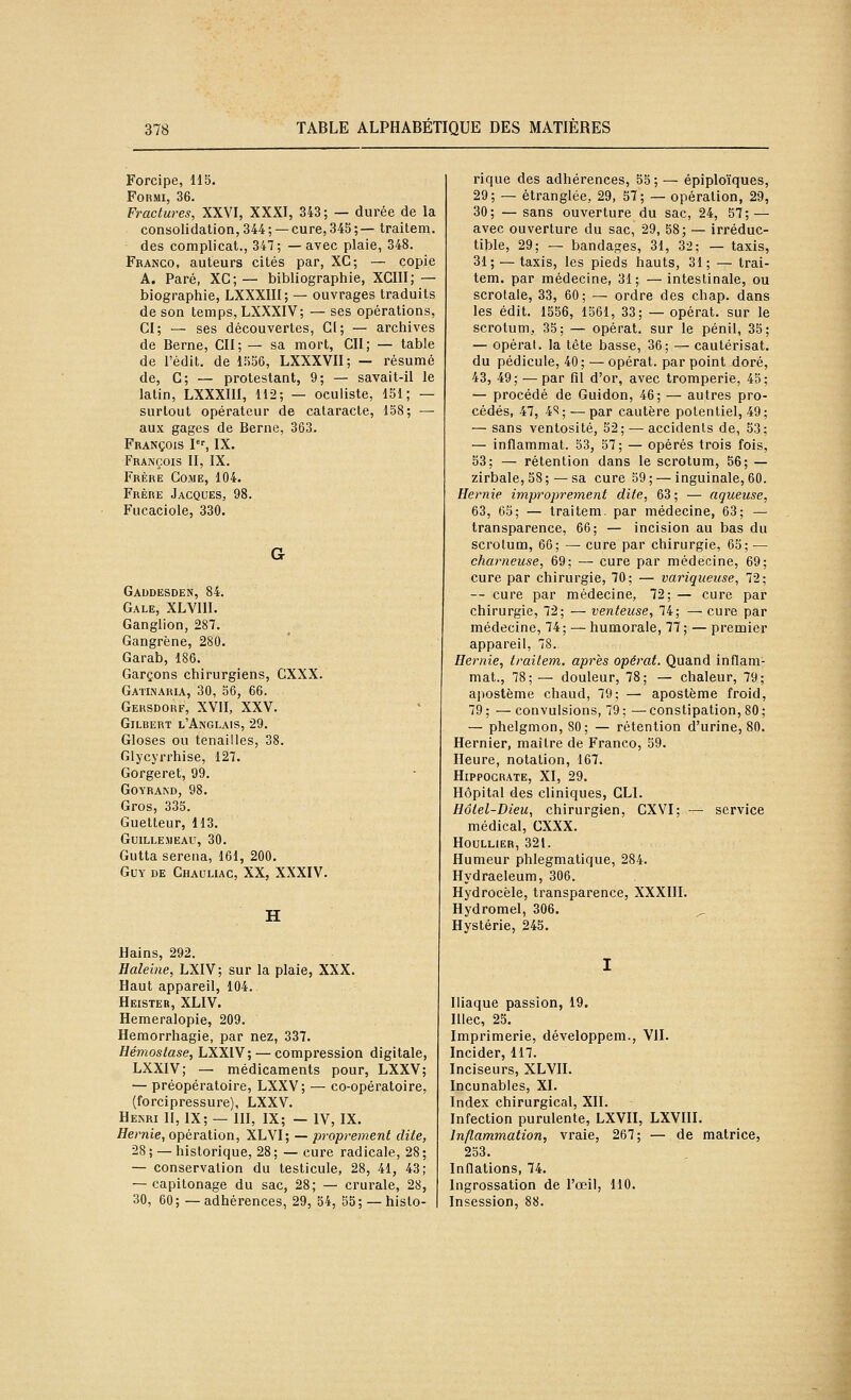 Forcipe, 115. FoRMi, 36. Fractures, XXVI, XXXI, 343; — durée de la consolidation, 344; —cure, 345;— Iraitem. des complicat., 347; —avec plaie, 348. Franco, auteurs cités par, XC; — copie A. Paré, XC; — bibliographie, XGIII;— biographie, LXXXIII; — ouvrages traduits de son temps, LXXXIV; — ses opérations, CI; — ses découvertes, Ci; — archives de Berne, Cil; — sa mort, Cil; — table de l'édit. de 1556, LXXXVII; — résumé de, G; — protestant, 9; — savait-il le latin, LXXXIII, 112; — oculiste, 151; — surtout opérateur de cataracte, 158; — aux gages de Berne, 363. François P'', IX. François II, IX. Frère Come, 104. Frère Jacques, 98. Fucaciole, 330. G Gaddesden, 84. Gale, XLVllI. Ganglion, 287. Gangrène, 280. Garab, 186. Garçons chirurgiens, CXXX. Gatinaria, 30, 56, 66. Gersdorf, XVII, XXV. Gilbert l'Anglais, 29. Gloses ou tenailles, 38. Glycyrrhise, 127. Gorgeret, 99. GOYRAND, 98. Gros, 335. Guetteur, 113. GUILLEMEAU, 30. Gutta serena, 161, 200. Guy DE Chauliac, XX, XXXIV. H Hains, 292. Haleine, LXIV; sur la plaie, XXX. Haut appareil, 104. Heister, XLIV. Hemeralopie, 209. Hemorrhagie, par nez, 337. Hémostase, LXXIV; — compression digitale, LXXIV; — médicaments pour, LXXV; — préopératoire, LXXV; — co-opératoire, (forcipressure), LXXV. Henri II, IX; — Hl, IX; — IV, IX. Hernie, opération, XLVI; — proprement dite, 28 ; — historique, 28 ; — cure radicale, 28 ; — conservation du testicule, 28, 41, 43; — capitonage du sac, 28; — crurale, 28, 30, 60; —adhérences, 29, 54, 55; — histo- rique des adhérences, 55 ; — épiploïques, 29; — étranglée, 29, 57; — opération, 29, 30; — sans ouverture du sac, 24, 57; — avec ouverture du sac, 29, 58; — irréduc- tible, 29; — bandages, 31, 32; — taxis, 31; — taxis, les pieds hauts, 31; — trai- tem. par médecine, 31; — intestinale, ou scrotale, 33, 60; — ordre des chap. dans les édit. 1556, 1561, 33; — opérât, sur le scrotum, 35; — opérât, sur le pénil, 35; — opérai, la tête basse, 36; — cautérisât, du pédicule, 40; — opérât, par point doré, 43, 49; — par fil d'or, avec tromperie, 45; — procédé de Guidon, 46; — autres pro- cédés, 47, 4^; — par cautère potentiel, 49; — sans ventosité, 52; — accidents de, 53; — inflammat. 53, 57; — opérés trois fois, 53; — rétention dans le scrotum, 56; — zirbale,58; — sa cure 59; — inguinale, 60. Hernie impropre7nent dite, 63 ; — aqueuse, 63, 65; — traitera, par médecine, 63; — transparence, 66; — incision au bas du scrotum, 66; — cure par chirurgie, 65; — charneuse, 69; — cure par médecine, 69; cure par chirurgie, 70; — variqueuse, 72; — cure par médecine, 72; — cure par chirurgie, 72; — venteuse, 74; — cure par médecine, 74; — humorale, 77 ; — premier appareil, 78. Hernie, traitem. après opérât. Quand inflam- mat., 78; — douleur, 78; — chaleur, 79; apostème chaud, 79; — apostème froid, 79 ; — convulsions, 79 ; — constipation, 80 ; — phelgmon, 80; — rétention d'urine, 80. Hernier, maître de Franco, 59. Heure, notation, 167. Hippocrate, XI, 29. Hôpital des cliniques, GLI. Hôtel-Dieu, chirurgien, CXVI; — service médical, CXXX. HOULLIER, 321. Humeur phlegmatique, 284. Hydraeleum, 306. Hydrocèle, transparence, XXXIII. Hydromel, 306. Hystérie, 245. Iliaque passion, 19, Illec, 25. Imprimerie, développera., VII. Incider, 117. Inciseurs, XLVII. Incunables, XL Index chirurgical, XII. Infection purulente, LXVII, LXVIII. Inflammation, vraie, 267; — de matrice, 253. Inflations, 74. Ingrossation de l'œil, 110. Insession, 88.