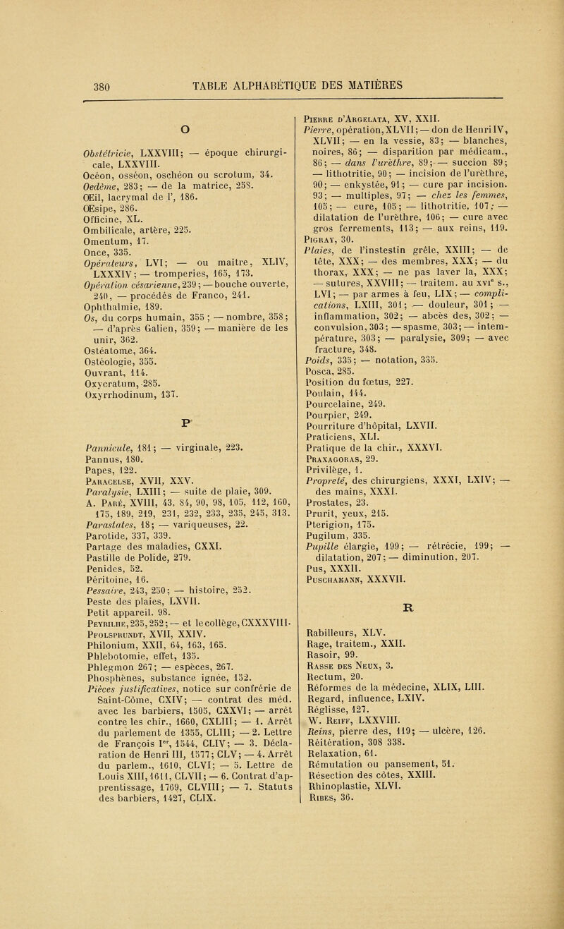 O Obstétricie, LXXVIII; — époque chirurgi- cale, LXXVIII. Océon, osséon, oschéon ou scrotum, 34. Oedôme, 283; — de la matrice, -25S. OEil, lacrymal de F, 186. OEsipe, 286. Officine, XL. Ombilicale, artère, 225. Omentum, 17. Once, 335. Opératews, LVI; — ou maître, XLIV, LXXXIV;— tromperies, 163, 173. Opération cé^anewne, 239; —bouche ouverte, 240, — procédés de Franco, 241. Ophthalmie, 189. Os, du corps humain, 355 ; —nombre, 358; — d'après Galien, 359; — manière de les unir, 362. Ostéatome, 364. Ostéologie, 355. Ouvrant, 114. Oxycratum,-285. Oxyrrhodinum, 137. P- Pannicule, 181; — virginale, 223. Pannus, 180. Papes, 122. Paracelse, XVII, XXV. Paralysie, LXIII; — suite de plaie, 309. A. Paré, XVIII, 43, 84, 90, 98, 105, 112, 160, 175, 189, 219, 23i, 232, 233, 235, 245, 313. Parastates, 18; — variqueuses, 22. Parotide, 337, 339. Partage des maladies, CXXI. Pastille de Polide, 279. Penides, 52. Péritoine, 16. Pessaire, 243, 250; — histoire, 252. Peste des plaies, LXVII. Petit appareil. 98. Peyriliie,23o,252;— et le collège, CXXXVIII- Pfolspkcndt, XVII, XXIV. Philonium, XXII, 64, 163, 165. Phlebotomie, efl'et, 135. Phlegmon 267; — espèces, 267. Phosphènes, substance ignée, 152. Pièces justificatives, notice sur confrérie de Saint-Côme, CXIV; — contrat des méd. avec les barbiers, 1505, GXXVI; — arrêt contre les chir., 1660, CXLIII; — 1. Arrêt du parlement de 1355, CLIII; —2. Lettre de François 1, 1544, CLIV; — 3. Décla- ration de Henri III, 1577; CLV; — 4. Arrêt du parlem., 1610, CLVI; — 5. Lettre de Louis XIII, 1611, CLVII; — 6. Contrat d'ap- prentissage, 1769, CLVIII; — 7. Statuts des barbiers, 1427, GLIX. Pierre d'Argelata, XV, XXII. P/en-e, opération,XLVII; — don de HenriIV, XLVII; — en la vessie, 83; — blanches, noires, 86; — disparition par médicam., 86; — dans Vurethre, 89;— succion 89; — litliotritie, 90; — incision de l'urèthre, 90; — enkystée, 91; — cure par incision. 93; — multiples, 97; — chez les femmes, 105; — cure, 105; — litholritie, 107; — dilatation de l'urèthre, 106; — cure avec gros ferrements, 113; — aux reins, 119. PiGRAY, 30. Plaies, de l'instestin grêle, XXIII; — de tête, XXX; — des membres, XXX; — du thorax, XXX; — ne pas laver la, XXX; — sutures, XXVIII; — traitem. au xvi° s., LVI; — par armes à feu, LIX; — compli- cations, LXIII, 301; .— douleur, 301; — inflammation, 302; — abcès des, 302; — convulsion, 303; —spasme, 303;— intem- pérature, 303; — paralysie, 309; — avec fracture, 348. Poids, 335; — notation, 335. Posca, 285. Position du fœtus, 227. Poulain, 144. Pourcelaine, 249. Pourpier, 249. Pourriture d'hôpital, LXVII. Praticiens, XLI. Pratique de la chir., XXXVI. Praxagoras, 29. Privilège, 1. Propreté, des chirurgiens, XXXI, LXIV; ^ des mains, XXXI. Prostates, 23. Prurit, yeux, 215. Pterigion, 175. Pugilum, 335. Pupille élargie, 199; — rétrécie, 199; — dilatation, 207;— diminution, 207. Pus, XXXII. PUSCHAMANN, XXXVII. R Rabilleurs, XLV. Rage, traitem., XXII. Rasoir, 99. Rasse des Neux, 3. Rectum, 20. Réformes de la médecine, XLIX, LUI. Regard, influence, LXIV. Réglisse, 127. W. Reiff, LXXVIII. Reins, pierre des, 119; —ulcère, 126. Réitération, 308 338. Relaxation, 61. Rémutation ou pansement, 51. Résection des côtes, XXUI. Rhinoplastie, XLVI. Ribes, 36.