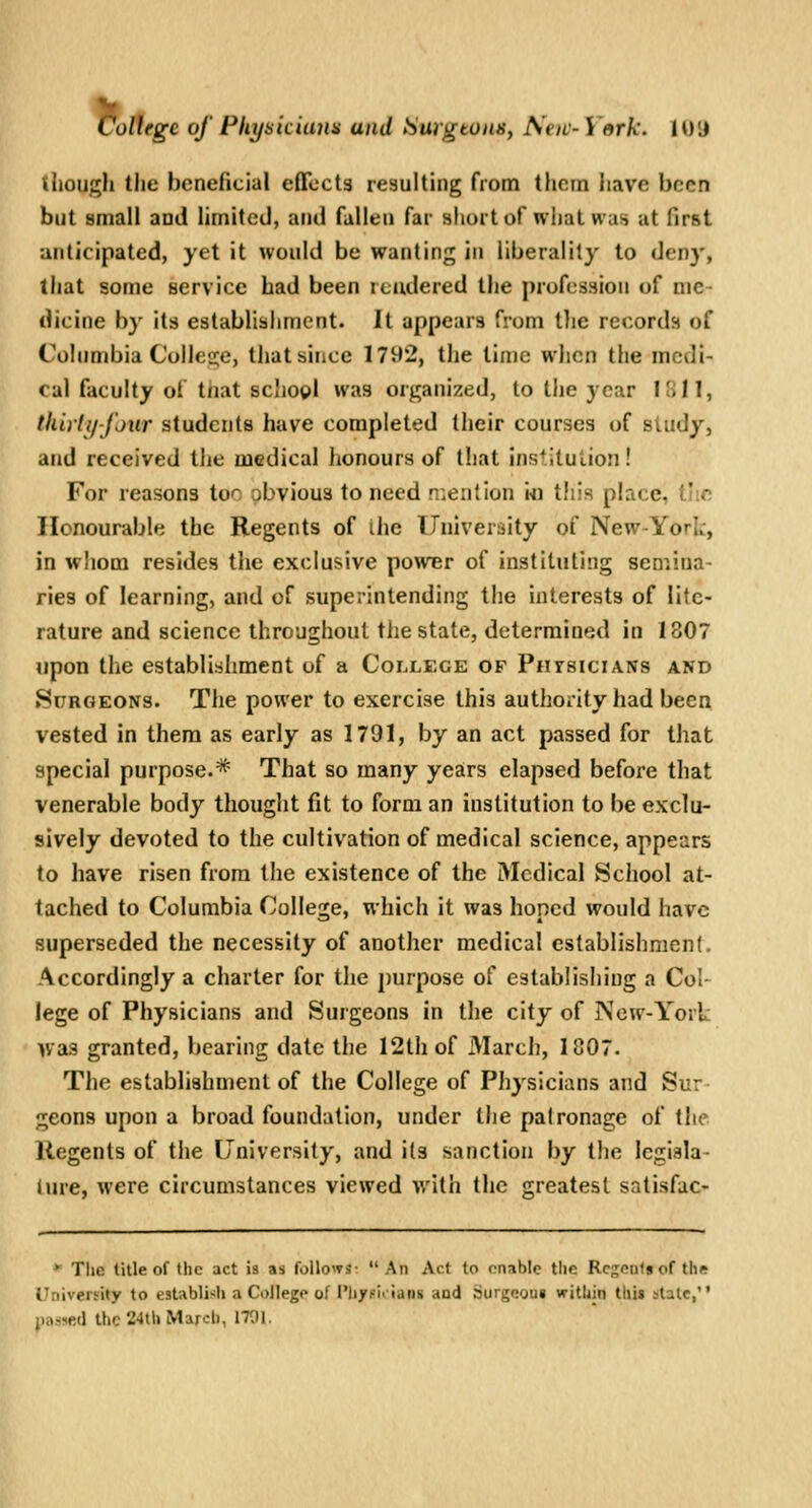 Cottegc of Fltysuiana and SurgtoiiSy New-York. 10 J though the beneficial effects resulting from them have been but small and limited, and fallen far shortof what was at first anticipated, yet it would be wanting in liberality to deny, that some service bad been icudered the profession of me- dicine by its establishment. It appears from tlie records of Columbia Colle2;e, that since 1792, the lime when the medi- cal faculty of tnat scliogl was organized, to the year Hill, thiiti/fjur students have completed their courses of siudy, and received the medical honours of that institution! For reasons too obvious to need n;ention i-n this place, t':e Honourable the Regents of ihe TJniveraity of New-York, in whom resides the exclusive power of instituting semina- ries of learning, and of superintending the interests of lite- rature and science throughout the state, determined in 1807 upon the establishment of a College of Physicians and Surgeons. The power to exercise this authority had been vested in them as early as 1791, by an act passed for that special purpose.* That so many years elapsed before that venerable body thought fit to form an institution to be exclu- sively devoted to the cultivation of medical science, appears to have risen from the existence of the Medical School at- tached to Columbia College, which it was honed would have superseded the necessity of another medical establishment. Accordingly a charter for the purpose of establishing a Col- lege of Physicians and Surgeons in the city of New-York was granted, bearing date the 12th of March, 1807. The establishment of the College of Physicians and Sur- geons upon a broad foundation, under the patronage of the Regents of the University, and its sanction by the legiala- iure, were circumstances viewed with the greatest satisfac- ' The title of the act is as follows: An Act to onable the Resents of the i .liveifity to establish a College of [')j/Hi>ia»is aad Surgeoui within lhi» state, i^-ned the 24tU March, 1701.