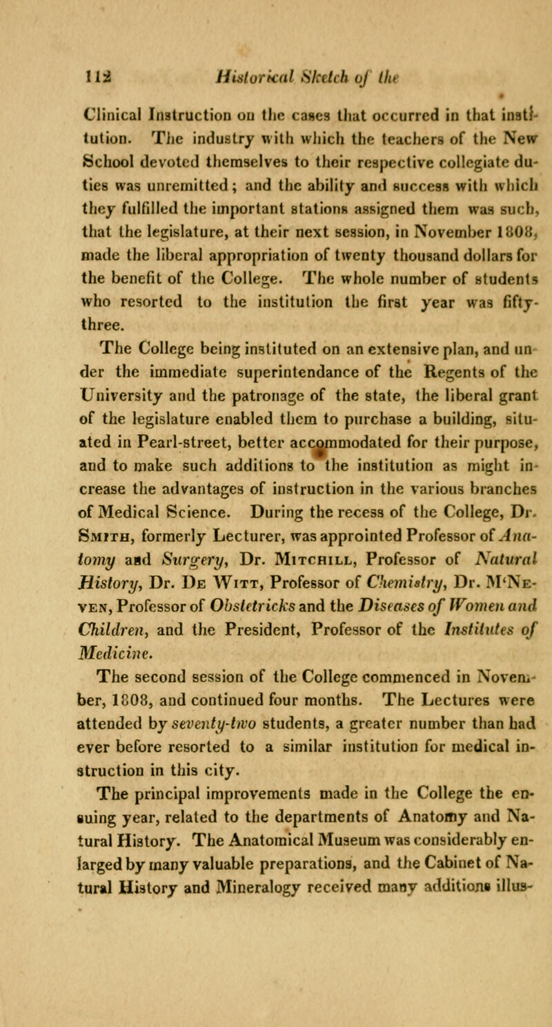 • Clinical Instruction on the caHcs that occurred in that insti- tution. Tlie industry w ith which the teachers of the New School devoted themselves to their respective collegiate du- ties was unremitted; and the ability ami succesR with which they fulfilled the important stations assigned them was such, that the legislature, at their next session, in November 1808, made the liberal appropriation of twenty thousand dollars for the benefit of the College. The whole number of students who resorted to the institution the first year was fifty- three. The College being instituted on an extensive plan, and un der the immediate superintendance of the Regents of the University and the patronage of the state, the liberal grant of the legislature enabled them to purchase a building, situ- ated in Pearl-street, better accommodated for their purpose, and to make such additions to the institution as might in- crease the advantages of instruction in the various branches of Medical Science. During the recess of the College, Dr. Smith, formerly Lecturer, wasapprointed Professor o( Ana- tomy asd Surgery, Dr. Mitchill, Professor of Natural History, Dr. De AVitt, Professor of Chemiatry, Dr. IVI'Ne- VEN, Professor of Obstetricks and the Diseases of Women and Children, and the President, Professor of the Institutes of Medicine. The second session of the College commenced in Novem- ber, 1808, and continued four months. The Lectures were attended by seventy-two students, a greater number than bad ever before resorted to a similar institution for medical in- struction in this city. The principal improvements made in the College the en- suing year, related to the departments of Anatomy and Na- tural History. The Anatomical Museum was considerably en- larged by many valuable preparations, and the Cabinet of Na- tural History and Mineralogy received many additions illus-