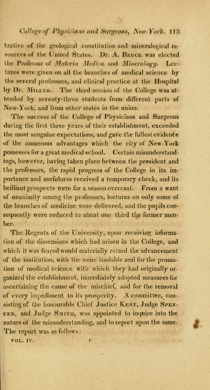 Irativc of the geological coiislilulion and mineralogicul re- sources of tiie United Slates. Dr. A. HiiucE was elected the Professor of Muicrid Mcdiui and jMinerulogy. Lec- tures were given on all the branches of medical science by the several professors, and clinical practice at the Hospital by Dr. iMillku. I^iie third session of the ('ollege was at- tended by seventy-three students from different parts of New-York, and from other states in the union. The success of the College of Physicians and Surgeons during the first three years of their establishment, exceeded the most sanguine expectations, and gave the fullest evidence of the numerous advantages which the city of New-York possesses for a great medical school. Certain misunderstand- ings, however, iiaving taken place between the president and the professors, the rapid progress of the College in its im- portance and usefulness received a temporary check, and its brilliant prospects were for a season overcast. From a want of unanimity among the protessors, lectures on only some of the brandies of medicine were delivered, and the pupils con- sequently were reduced to about one third tiie former num- ber. The Regents of the University, upon receiving informa- tion of the dissensions which had arisen in the College, and which it was feared would materially retard the advancement of the institution, with the same h^udable zeal tor t!ie promo- tion of medical science with which they had originally or- ganized the establishment, immediately adopted measures for ascertaining the cause of the mischief, and for the removal of every impediment to its prosperity. A committee, con- sisting of the honourable Chief Justice Kent, Judge Spen- cer, and .fudge Smith, was appointed to inijiiire into the nature of the misunderstanding, and to report upon the same- The report was as follows : roL. IV. r