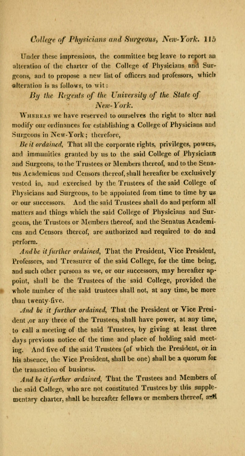 Under these impressions, the committee beg leave to report au alteration of the charter of the Colle^^e of Physicians and Sur- geons, and to propose a new list of ofTicei-s and professors, wliicli alteration is as follows, to wit: Jiij the Rcircnfs of the University of tlie State of New- York. Whkueas wc have reserved to ourselves the right to alter and modify our ordinances for establishing a College of Physicians and Surgeons in New-York; llicrcforo, Be it ordained. That all the corporate rights, privileges, powers, and immunities granted by us to the said College of Physicians and Surgeons, to the Trustees or Members thereof, and to the Sena- tus Acadcmicus and Censors thereof, shall hereafter be exclusively vested in, and exercised by the Trustees of the said College of Physicians and Surgeons, to be appointed from time to time by ub or our successors. And the said Trustees shall do and perform all matters and things which the said College of Physicians and Sur- geons, the Trustees or Members thereof, and the Senatus Academi- cus and Censors thereof, are authorized and required to do and perform. Andhc itfurlhcr ordained, Tiiat the President, Vice President, Professors, and Treasurer of the said College, for the time being, and such other persons as we, or our successors, may hereafter ap- point, shall be the Trustees of the said College, provided the wliole number of the said trustees shall not, at any time, be more tliaa twenty-five. J/ul be it further ordained. That the President or Vice Presi- dent ,or any three of the Trustees, shall have power, at any time, to call a meeting of the said Trustees, by giving at least three days previous notice of the time and place of holding said meet- ing. And five of the said Trustees (of which the President, or in his absence, the Vice President, shall be one) shall be a quorum for the transaction of business. And be it further ordained, That the Trustees and Members of the said College, who are not constituted Trustees by this supple- mentary ciiarter, shall be hereafter fellows or members thereof, antl