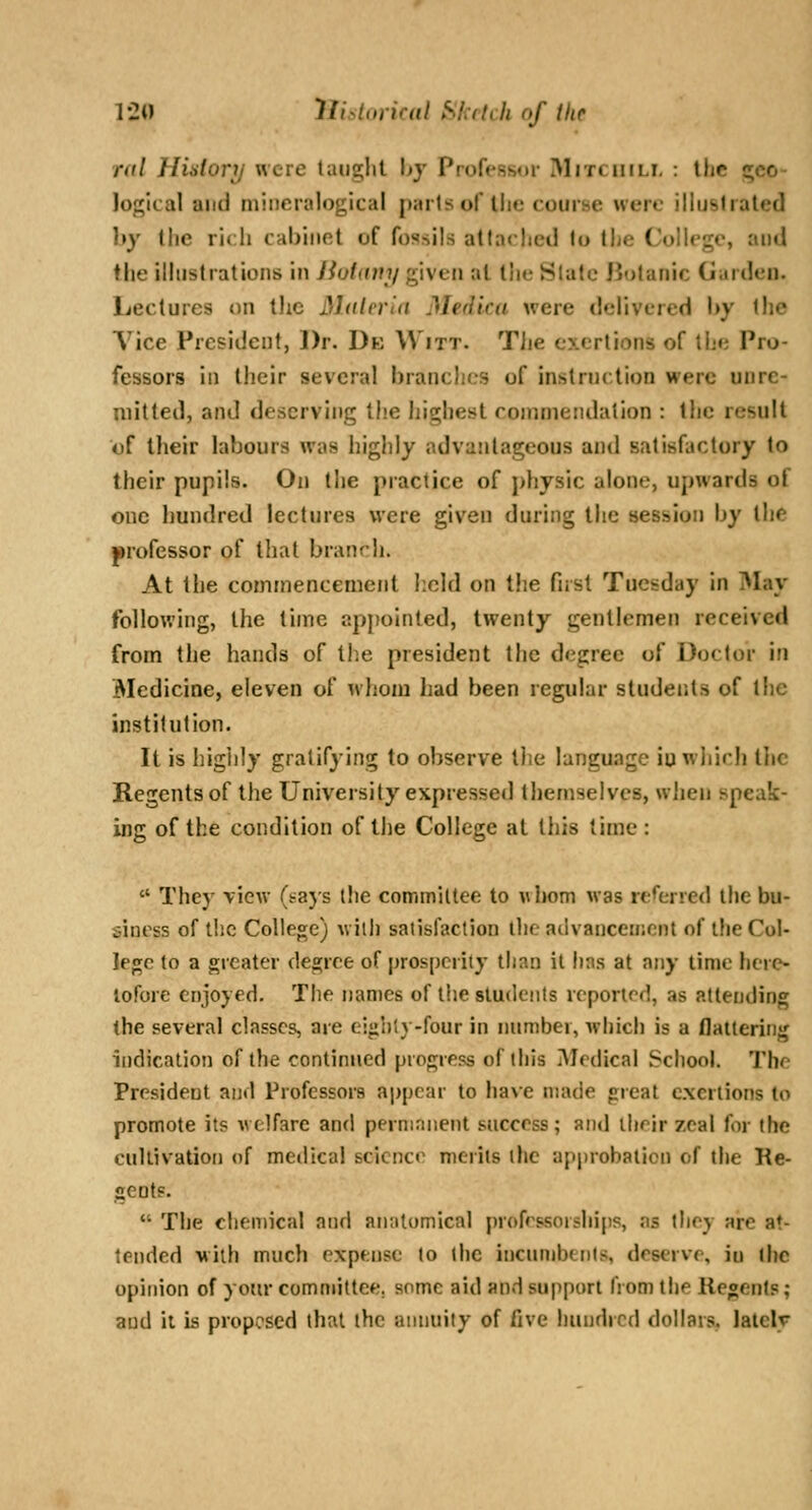 rill Hhlory were taught hy Professor Mitciiili, : the gco- loj^lcal and mincraloglcal parts of the course were illustrated hy the rich cabinet of fossils attached to the ColU'ge, and the ilhistrations in iiotamj given at the Slate Botanic Garden. Lectures on the Malcrla Medica were delivered by the Vice President, Dr. De Witt. TJie exertions of the Pro- fessors in their several branches of inslrnction were unre- mitted, and deserving the highest commendation : the result of their labours was highly advantageous and satisfactory to their pupils. On the practice of physic alone, upwards of one hundred lectures were given during the session by the professor of that branrh. At the commencement l:cld on t!ie firsl Tuesday in May following, the time ap[(ointed, twenty gentlemen received from the hands of the president the degree of Doctor in Medicine, eleven of whom had been regular students of the institution. It is iiigiily gratifying to observe llie language iu which the Regents of the University expressed themselves, when speak- ing of the condition of the College at this time :  They view (t^ajs tlie commiltee to whom was referred the bu- siness of the College) willi satisfaction llic aiivanceincnt of the Col- lege to a greater degree of prosperity than it has at any time here- tofore enjoyed. The names of the students reported, as attending the several classes, are eighty-four in number, which is a flattering indication of the continued progress of this Medical School. The President and Professors appear to have made great exertions to promote it? welfare and perninnent success; and ilirjr zeal for the cullivation of me»lica! science merits the approbalicn of the Re- gents.  The chemical and anatomical profrssorshi[is, as they are at- tended with much expense to the incnnibtnts, deserve, iu the opinion of your committee, some aid and support from the Regents; and ii is proposed that the annuity of five hundred dollais. lately