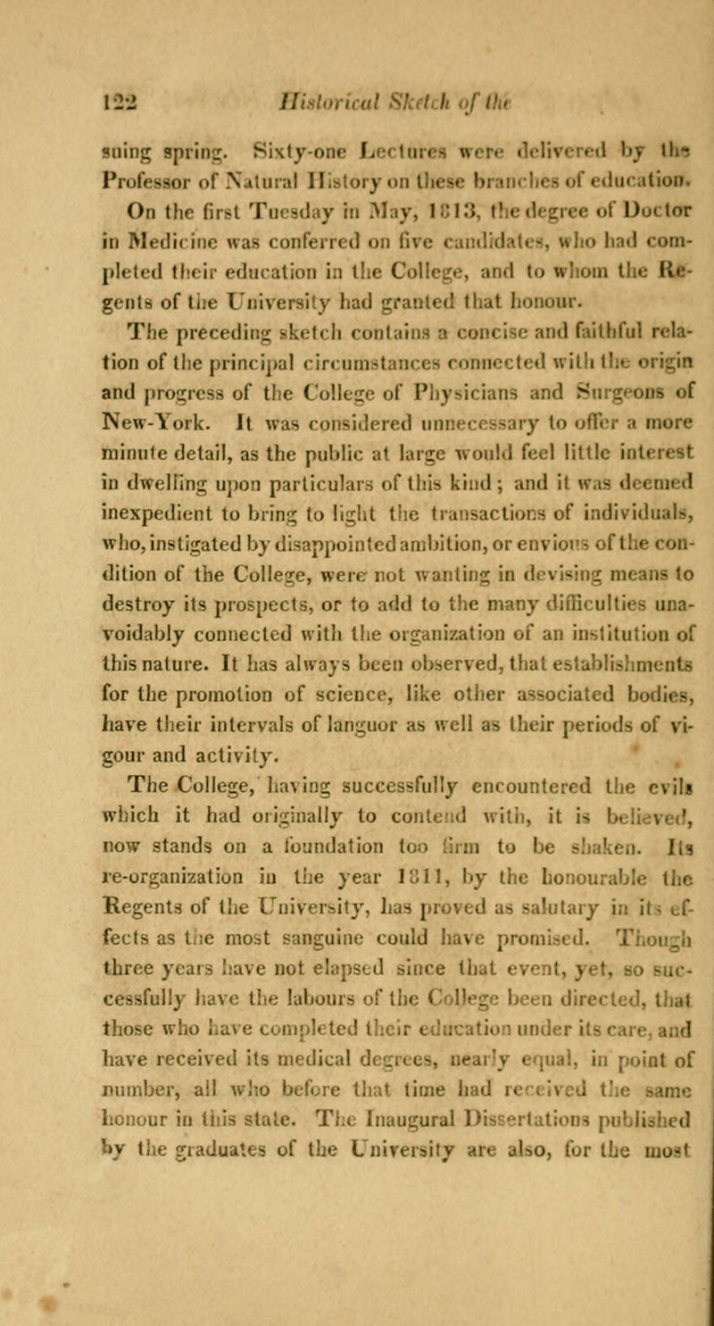 suing spring. Sixty-one Lectures were «lclivcre(l bj th^ Professor of Natural History on lliese brandies of education. On the first Tuesday iti May, ICIIJ, f!iedegree of Doctor in Medicine was conferred on five cantlidalcs, who liad com- pleted their education in the College, and to whom tiie Re- gents of tiie Universily had granted that honour. The preceding sketcii contains a concise and faithful rela- tion of the principal circumstances connected with the origin and progress of the College of Physicians and burgeons of New-York. It was considered unnecessary to ofTer a more minute detail, as the public at large would feel little interest in dwelling upon particulars of this kind; and it was deemed inexpedient to bring to light tiie transactions of individuals, who, instigated by disappointed ambition, or envious of the con- dition of the College, were not wanting in devising means to destroy its prospects, or to add to the many difficulties una- voidably connected with the organization of an institution of this nature. It has always been observed, that establisliments for the promotion of science, like other associated bodies, have their intervals of languor as well as their periods of vi- gour and activity. The College, having successfully encountered the evils which it had oiiginally to conleiid with, it is believed, now stands on a foundation too (irm to be sliaken. Its re-organization iu the year 1811, by the honourable the Regents of the University, has proved as salutary in its ef- fects as tiie most sanguine could have promised. Though three years have not elapsed since that event, yet, so suc- cessfully have the labours of the College been directed, tliat those who have completed tiicir education under its care, and have received its medical degrees, nearly equal, in point of number, all w!io before that time had received tJje same honour in this stale. The Inaugural Dissertations published by the graduates of the University are also, for the most