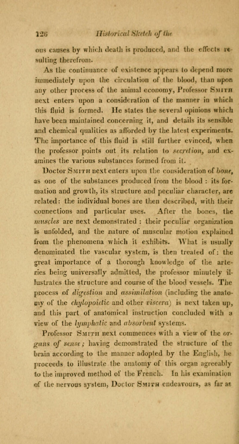 12JJ Ilislorical Sketch ofihr ous causes by wlii«;Ji tlealli is {»roilucc(l, antl the effects rc- ■siiltiHg llierelVom. As llie continuance of existence appears to depend more injniediutely upon the circulation of the blood, tl>an upon any other process of the animal economy, Professor Smith next enters upon a consideration of the manner in which tiiis fluid is formed, lie stales the several opinions which have been maintained concerning it, and details its sensible and chemical qualities as afTorded by the latest experiments. The importance of this fluid is still further evinced, when the professor points out its relation to secrelioji, and ex- amines the various substances formed from it. Doctor Smith next enters upon the consideration of ^oiif, as one of the substances produced from the blood : its for- mation and growth, its structure and peculiar character, are related: the individual bones are then described, with their connections and particular uses. After the bones, the muscles are next demonstrated : their peculiar organization is unfolded, and the nature of muscular motion explained from the phenomena which it exhibits. What is usually denominated th.e vascular system, is then treated of: the great importance of a thorough knowledge of tlie arte- ries being universally admitted, the professor minutely il- iusLiates the structure and course of the blood vessels. The process of d'vreslion and assimilation (including the anato- my of the chylopoidic and other viscera) is next taken up, and this part of anatomical instruction concluded with a view of the hjuijthalic and (tbsurbent systems. Professor Smith next commences with a view of the or- gans of sense; having demonstrated the structure of the brain according to the manner adopted by the English, he proceeds to illustrate the anatomy of this organ agreeably lothe improved method of the French. In his examination of the nervous system, Doctor Smith endeavours, as far as