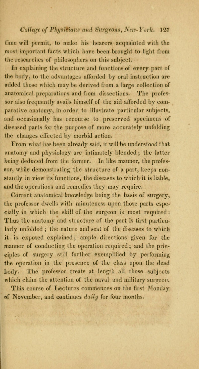 rune will perniit, to make iiis hearers acquainted with the moat iinjjorlaiit facts which have been brought to hght from the researches of j)!iilosoj)!icrs on this sul)ject. In exjihjiiiiiig the struclurc aiul functions of every part of the body, lo the advantages afforded by oral instruction are added those wliich maybe derived from a large collection of anatomical preparations and fiom dissections. The profes- sor also frequently avails himself of the aid aftbrded by com- parative anatomy, in order to illustrate particular subjects, and occasionally has recourse to preserved specimens of diseased parts for the purpose of more accurately unfolding the changes effected by morbid action. From what has been already said, it will be understood tliat anatomy and physiology are intimately blended; the latter being deduced from tiie former. In like manner, the profes- sor, while demonstrating the structure of a part, keeps con- stantly in view its functions, the diseases to wliich it is liable, and the operations and remedies they may require. Correct anatomical knowledge being the basis of surgery, the professor dwells willi minuteness upon those parts espe- cially in which the skill of tlie surgeon is most required: Thus the anatomy and structure of the part is first particu- larly unfolded ; the nature and seat of the diseases to whick it is exjiosed explained; ample directions given for the manlier of conducting the operation required; and the prin- ciples of surgery still further exemplified by performing the operation in the presence of the class upon the dead body. The professor treats at length all those subjects which claim the attention of the naval and military surgeon. This course of Lectures commences on the first iMonday of November, and continues d:tilt/ for four months.