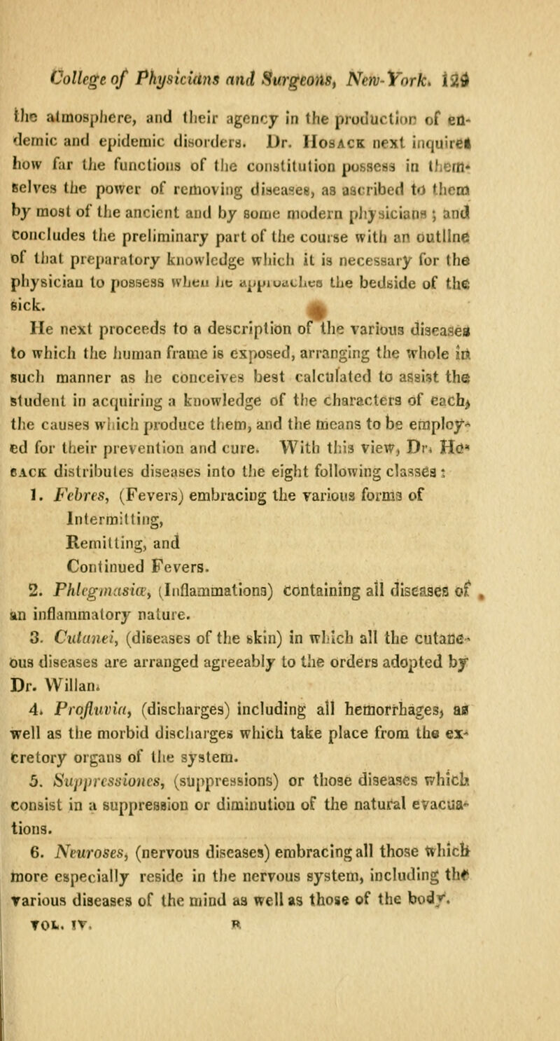 the atmosphere, and their agency in the production of en- demic and epidemic disorders. Dr. IIosack next iiiquirel how far the functions of the conalitution pofesess in Ihern* Reives the power of removing diseasee, as aacribed to thcna by most of the ancient and by some modern physicians ; and concludes the preliminary part of the course with an outline of tJjat preparatory knowledge whicii it is necessary for the physician to possess wLeu lie appiuacLes the bedside of the eick. H He next proceeds to a description otthe various diseased to which the iiuman frame is exposed, arranging the whole irt sucli manner as he conceives best calculated to assist the student in acquiring a knowledge of the characters of each> the causes wiiich produce them, and the means to be employ-^ ed for their prevention and cure. With this view, Dr* Hd BACK distributes diseases into the eight following classes : 1. Fehres, (Fevers) embracing the various forma of Intermitting, Remitting, and Continued Fevers. 2. Phlcginasic£i (Inflammationa) containing all diseases ot , an inflammatory nature. 3. Cutane'i, (diseases of the skin) in which all the cutaDC- dus diseases are arranged agreeably to the orders adopted by Dr. VVillan. 4. Projluvid, (discharges) including all hemorrhages, afl well as the morbid discharges which take place from the ex- cretory organs of the system. 5. Supprcssioncs, (suppressions) or those diseases which consist in a suppression or diminution of the natui^l evacua^ lions. 6. Neuroses, (nervous diseases) embracing all those Whicli more especially reside in the nervous system, including thf various diseases of the mind aa well as those of the bodv. TOfc. IT. H