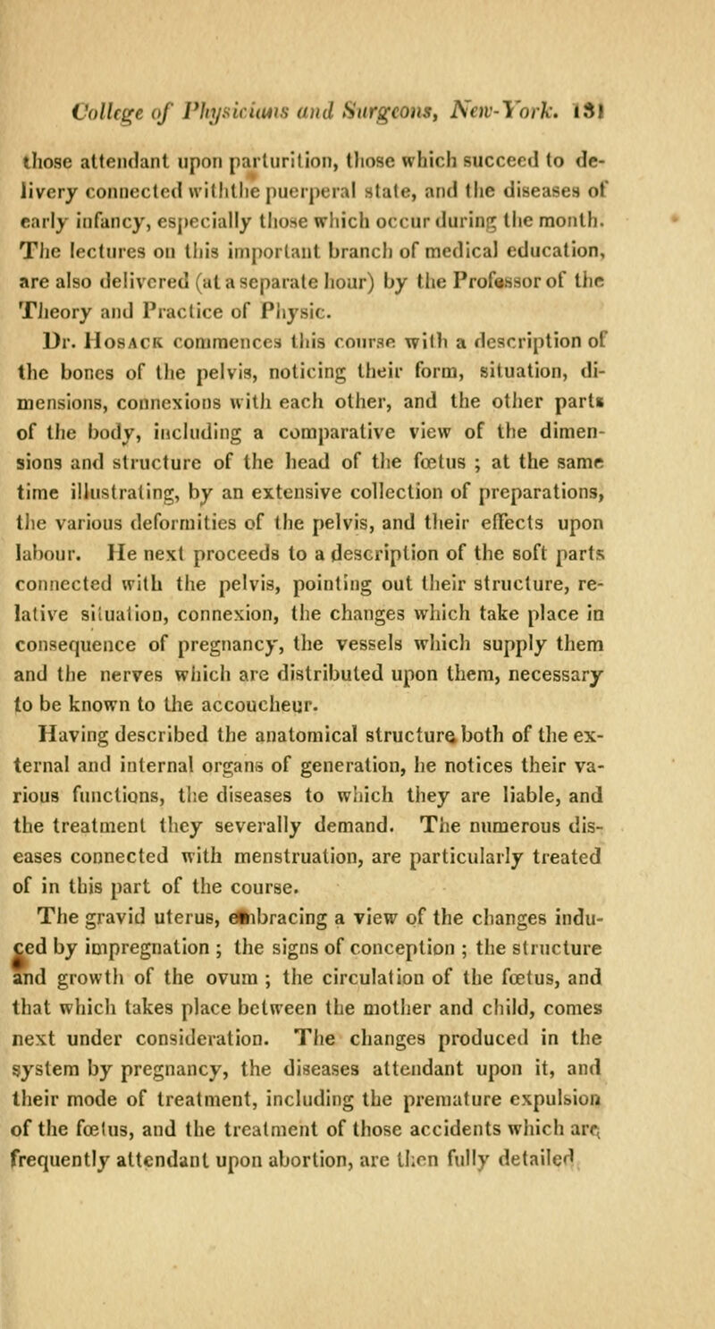 those attendant upon parturition, those which succeed to de- livery connected withthe puerperal stale, and the diseases of early infancy, especially those which occur durint; the month. Tlic lectines on tljis important branch of medical education, are also delivered (at a separate hour) by tlie Professor of the TJieory and Practice of Physic. Dr. HosACK commences this course with a description of the bones of the pelvis, noticing their form, situation, di- mensions, connexions with each other, and the other parts of the body, including a comparative view of the dimen- sions and structure of the head of the foetus ; at the same time illustrating, by an extensive collection of preparations, the various deformities of the pelvis, and their elTects upon labour. He next proceeds to a description of the soft parts connected with the pelvis, pointing out their structure, re- lative sllualion, connexion, the changes which take place in consequence of pregnancy, the vessels which supply them and the nerves which are distributed upon them, necessary to be known to the accoucheur. Having described the anatomical structure both of the ex- ternal and internal organs of generation, he notices their va- rious functions, tlie diseases to which they are liable, and the treatment they severally demand. The numerous dis- eases connected with menstruation, are particularly treated of in this part of the course. The gravid uterus, dtibracing a view of the changes indu- ced by impregnation ; the signs of conception ; the structure and growth of the ovum ; the circulation of the foetus, and that which takes place between the mother and child, comes next under consideration. The changes produced in the system by pregnancy, the diseases attendant upon it, and their mode of treatment, including the premature expulsion of the foetus, and the treatment of those accidents which arcj frequently attendant upon abortion, are then fully detailed