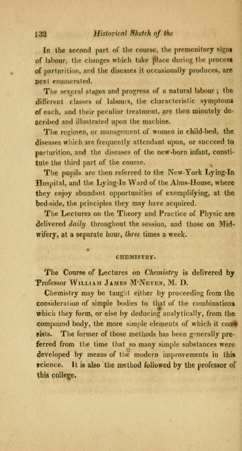 In the second part of the course, the premonitory sign* of labour, tlie chiu)ges which lake jMace during the procesB of parturition, and Die diseases it occasionally produces, are next enumerated. Tlie several stages and progress of a natural labour; the different classes of labours, tlie characteristic symptom! of each, and their peculiar treatment, are then minutely de- scribed and illustrated upon the machine. The regimen, or management of women in child-bed, the diseases which are frequently attendant upon, or succeed to parturition, and the diseases of the new-boro infant, consti- tute the third part of tlie course. The pupils are then referred to the New-York Lying-in Hospital, and the Lying-in Ward of the Aims-House, where they enjoy abundant opj)ortunities of exemplifying, at the bed-side, the principles they may have acquired. The Lectures on the Theory and Practice of Physic are delivered daily throughout the session, and those on Mid- wifery, at a separate hour, three times a week. CHEMISTRY. The Course of Lectures on Chemistry is delivered by Trofessor AVilliam James M'Neven, M. D. Chemistry may be taug!it either by proceeding from tho consideration of simple bodies to that of the combinations which they form, or else by deducing analytically, from the compound body, the more simple elements of which it coa9 Bists. Tiie former of those methods has been g-^nerally pre- ferred from tlie time that so many simple substances were developed by means of the modern imj)rovements in thi» science. It is al^o the method followed by the professor of this colleget