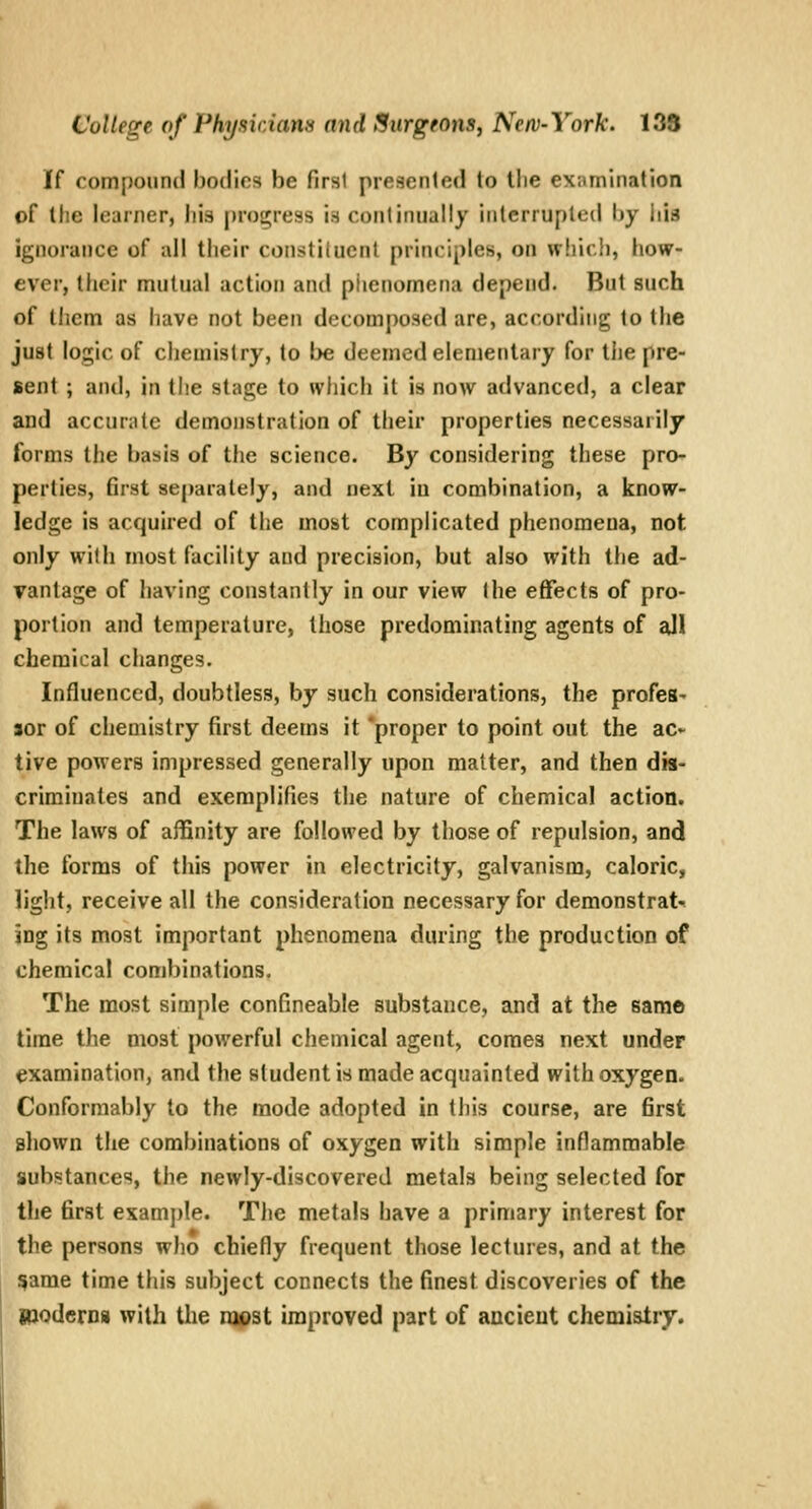 If compound bodies be first preaenled to llie examination of the learner, his progress is continually interrupted by iiid ignorance of all tlieir coiistiliicnt principles, on which, how- ever, their mutual action and phenomena depend. But such of them as have not been decomposed are, according to the just logic of chemistry, to be deemed elementary for tiie pre- sent ; and, in the stage to which it is now advanced, a clear and accurate demonstration of their properties necessarily forms the basis of the science. By considering these pro- perties, first separately, and next in combination, a know- ledge is acquired of the most complicated phenomena, not only with most facility and precision, but also with the ad- vantage of having constantly in our view the effects of pro- portion and temperature, those predominating agents of all chemical changes. Influenced, doubtless, by such considerations, the profes- sor of chemistry first deems it 'proper to point out the ac* tive powers impressed generally upon matter, and then dis- criminates and exemplifies the nature of chemical action. The laws of affinity are followed by those of repulsion, and the forms of this power in electricity, galvanism, caloric, light, receive all the consideration necessary for demonstrat-. ing its most important phenomena during the production of chemical combinations. The most simple confineable substance, and at the same time the most powerful chemical agent, comes next under examination, and the student is made acquainted with oxygen. Conformably to the mode adopted in this course, are first shown the combinations of oxygen with simple inflammable substances, the newly-discovered metals being selected for the first examj)le. The metals have a primary interest for the persons who chiefly frequent those lectures, and at the s>ame time this subject connects the finest discoveries of the Rjodcrni with the njost improved part of ancient chemistry.