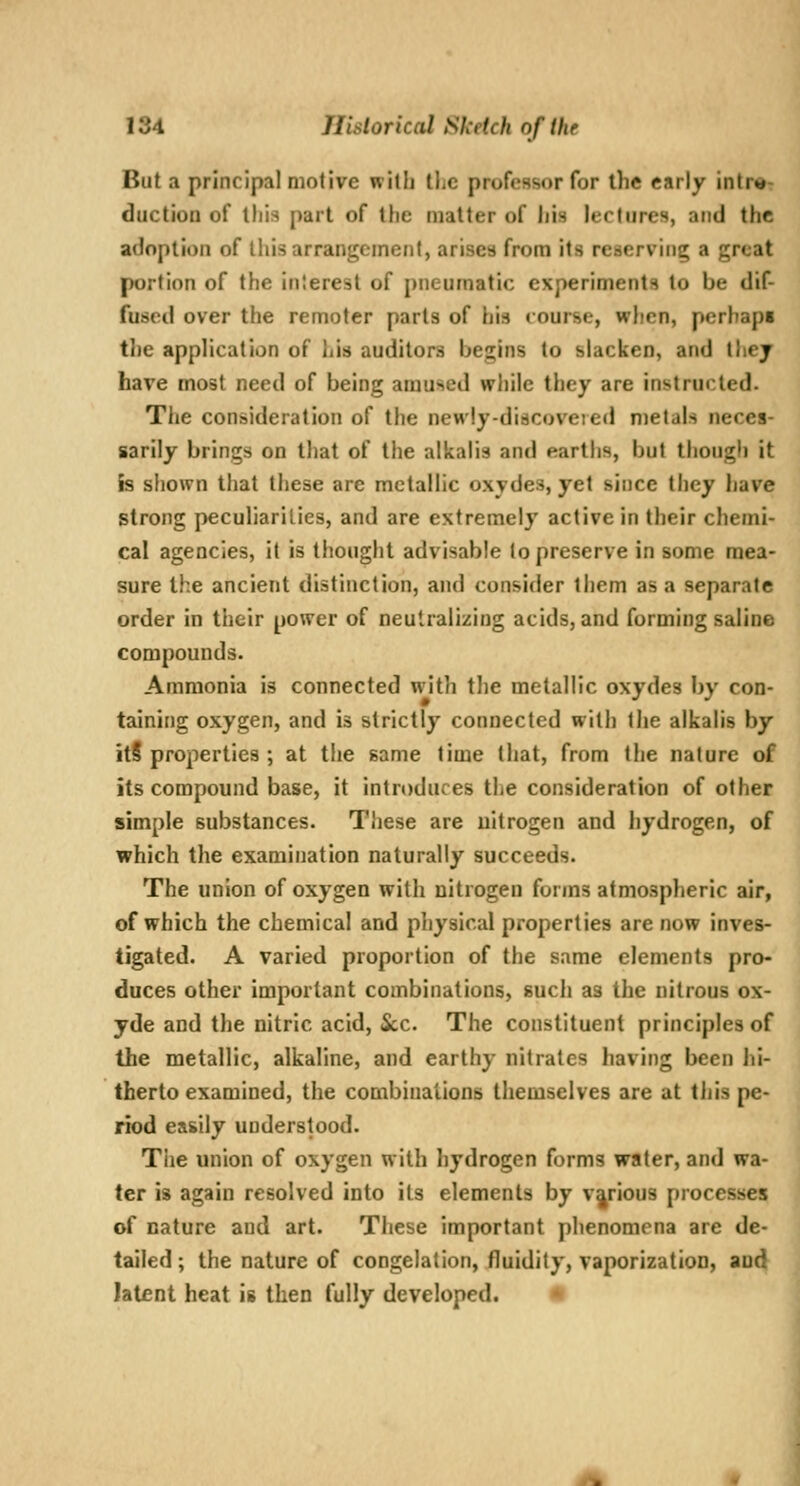 But a principal motive with llic professor for the early intr«T duction of this part of the matter of liis lectures, and the adoption of Uiis arrangement, arises from its reserving a great portion of the inlerest of pneumatic experiments to be dif- fused over the remoter parts of his course, when, perhaps the application of his auditors begins to slacken, and thej have most need of being amused while they are instructed. The consideration of the newly-discoveied nietah neces- sarily brings on that of the alkalis and earths, but though it is shown that these are metallic oxydes, yet since they have strong peculiarilies, and are extremely active in their chemi- cal agencies, it is thought advisable to preserve in some naea- sure the ancient distinction, and consider ihem as a separate order in their power of neutralizing acids, and forming saline compounds. Ammonia is connected with the metallic oxydes by con- taining oxygen, and is strictly connected with the alkalis by itS properties ; at tiie same time that, from the nature of its compound base, it introduces the consideration of other simple substances. These are nitrogen and hydrogen, of which the examination naturally succeeds. The union of oxygen with nitrogen forms atmospheric air, of which the chemical and physical properties are now inves- tigated. A varied proportion of the same elements pro- duces other important combinations, sucli as the nitrous ox- yde and the nitric acid. Sec. The constituent principles of the metallic, alkaline, and earthy nitrates having been iii- therto examined, the combinations themselves are at this pe- riod easily understood. The union of oxygen w^ith hydrogen forms water, and wa- ter is again resolved into its elements by various processes of nature and art. These important phenomena are de- tailed ; the nature of congelation, fluidity, vaporization, and latent heat is then fully developed. *