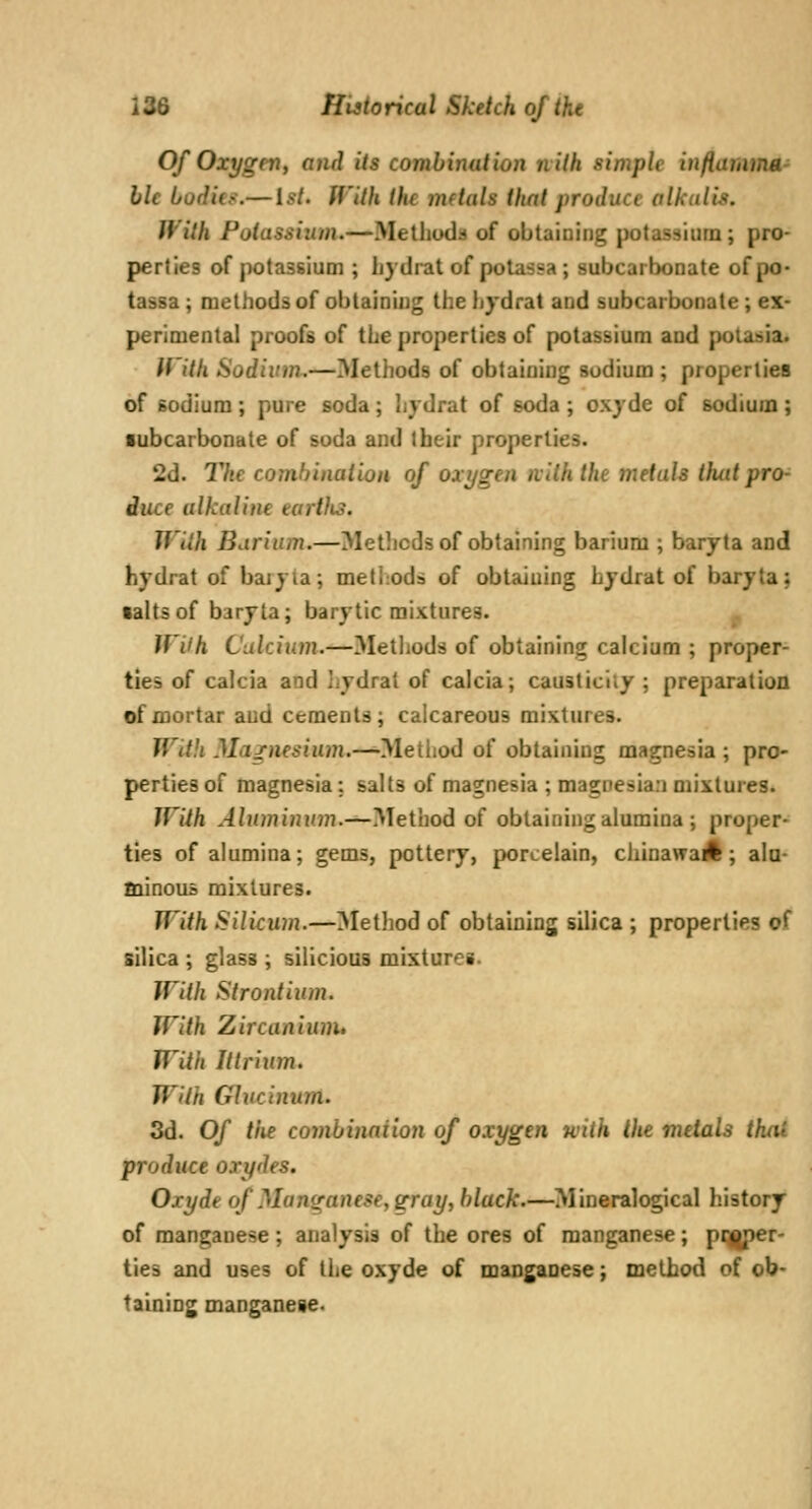 Of Oxygen, and its combination nith simple inftamma- lie Lu(li(.<.— 1st. With the mftals that produce alkalis. With Potassium.—Melliodd of obtaining potassium; pro- perties of potassium ; faydrat of potassa; subcarbonate of po- tassa; methods of obtaining the hydrat and subcarbonate; ex- perimental proofs of the properties of potassium and polasia. If'ith Sodivm.—Methods of obtaining sodium ; properties of sodium ; pure soda; hydrat of soda ; oxyde of sodium ; ■ubcarbonate of soda and their properties. 2d. The combination of oxygen nilh the metals thatpro^ iuce alkaline earths. Tf'ilh Barium.—Metlicds of obtaining barium ; baryta and hydrat of baiyla; methods of obtaining hydrat of baryta; •altsof baryta; barytic mixtures. U'ilh Calcium.—3Ietliods of obtaining calcium ; proper- ties of calcia and liydrat of calcia; causticliy ; preparation of mortar and cements; calcareous mixtures. With Magnesium.-^yieiiiod of obtaining magnesia ; pro- perties of magnesia: salts of magnesia ; magnesian mixtuies. With Aluminum.—Method of obtaining alumina ; proper- ties of alumina; gems, pottery, porcelain, chinawail; ala- minoiis mixtures. With Silicum.—3Iethod of obtaining silica ; properties of silica ; glass ; silicious misturei. With Strontium. With Zircaniunu With Ittrium. With Glncinum. 3d. Of tiie combinaiion of oxygen with the mdals thtU. produce oxydes. Oxyde of Manganese, gray, black.—Mineralogical history of manganese; analysis of the ores of manganese; pqjper- ties and uses of the oxyde of manganese; method of ob- taining manganeie.