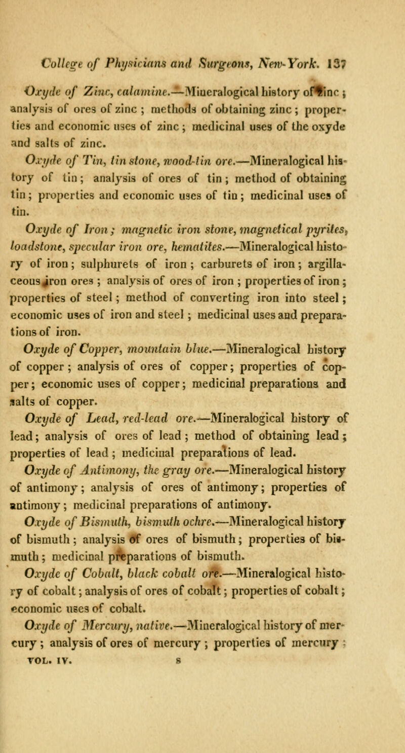 Oxyde of Zinc^ co/a^nme.—Miueralogical history ortinc j analysis of ores of zinc ; methods of obtaining zinc; proper- ties and economic uses of zinc ; medicinal uses of the oxyde and salts of zinc. Oxjide of Tin, tinstone, wood-tin ore.—Mineralogical his- tory of tin ; analysis of ores of tin ; method of obtaining tin ; properties and economic uses of tin ; medicinal uses of tin. Oxyde of Iron ; magnetic iron stone, magnetical pyrileSf loadstone, specular iron ore, hematites.—Mineralogical histo- ry of iron; sulphurets of iron ; carburets of iron; argilla- ceous ^ron ores ; analysis of ores of iron ; properties of iron; properties of steel; method of converting iron into steel; economic uses of iron and steel ; medicinal uses aad prepara- tions of iron. Oxyde of Copper, mountain blue.—Mineralogical history of copper ; analysis of ores of copper; properties of cop- per; economic uses of copper; medicinal preparations and salts of copper. Oxyde of Lead, red-lead ore.—Mineralogical history of lead; analysis of ores of lead ; method of obtaining lead; properties of lead ; medicinal preparations of lead. Oxyde of Antimony, the gray ore.—Mineralogical history of antimony; analysis of ores of antimony; properties of antimony; medicinal preparations of antimony. Oxyde of Bismuth, bismuth ochre.—Mineralogical history of bismuth ; analysis <ff ores of bismuth; properties of bis- muth ; medicinal preparations of bismuth. Oxyde of Cobalt, black cobalt ojf.—Mineralogical histo- ry of cobalt; analysis of ores of cobalt; properties of cobalt; «;conomIc uses of cobalt. Oxyde of Mercury, native,—3Iineralogical history of mer- cury ; analysis of ores of mercury ; properties of mercury ; TOL. IV. S