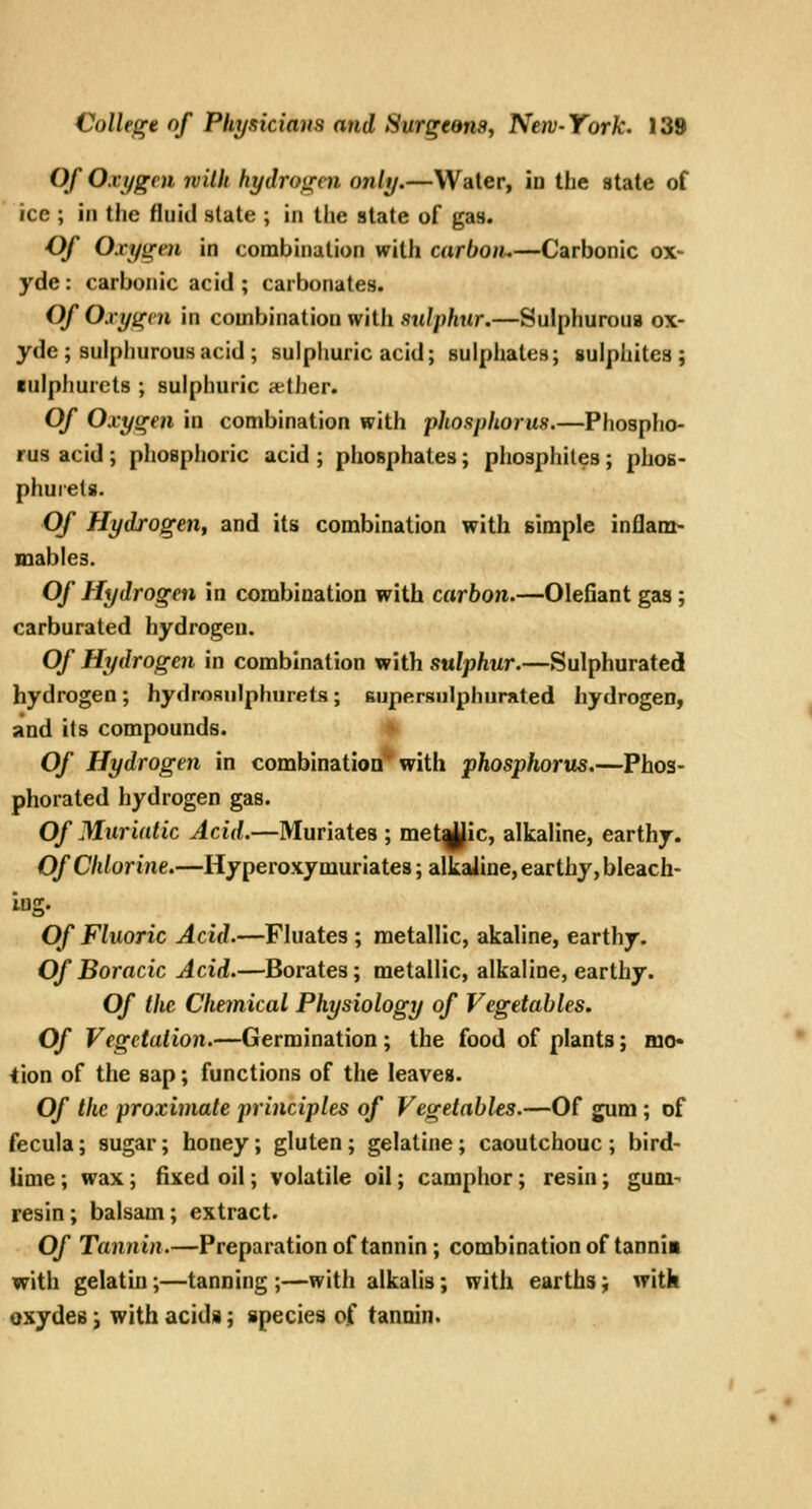 Of Oxygen niilh hydrotren only.—Water, Id the state of ice ; in the fluid slate ; in the state of gas. Of Oxyirm in combination with carbon.—Carbonic ox- yde: carbonic acid ; carbonates. Of Oxy^vn in combination with sulphur,—Sulphurous ox- yde ; sulphurous acid ; sulphuric acid; sulphates; sulphites; rulphurets ; sulphuric a-ther. Of Oxygen in combination with phosphorus.—Phosplio- rus acid; phosphoric acid ; phosphates; phosphites; phoB- phurets. Of Hydrogen, and its combination with simple inflam- mables. Of Hydrogen in combination with carbon.—defiant gas ; carburated hydrogen. Of Hydrogen in combination xf'iih sulphur.—Sulphurated hydrogen ; hydrosulphurets ; supersulphnrated hydrogen, and its compounds. « Of Hydrogen in combinatioQ* with phosphorus.—Phos- phorated hydrogen gas. Of Muriatic Acid.—Muriates ; met|Jic, alkaline, earthy. Of Chlorine.—Hyperoxy muriates; alkaline, earthy, bleach- lug. Of Fluoric Acid.—Fluates ; metallic, akaline, earthy. Of Boracic Acid.—Borates; metallic, alkaline, earthy. Of the Chemical Physiology of Vegetables, Of Vegetation.—Germination; the food of plants; mo- tion of the sap; functions of the leaves. Of the proximate principles of Vegetables.—Of gum ; of fecula; sugar; honey; gluten; gelatine; caoutchouc ; bird- lime ; wax; fixed oil; volatile oil; camphor; resin; gum- resin ; balsam; extract. Of Tannin.—Preparation of tannin ; combination of tannia with gelatin;—tanning ;—with alkalis; with earths; with oxydes j with acids; species of tannin.