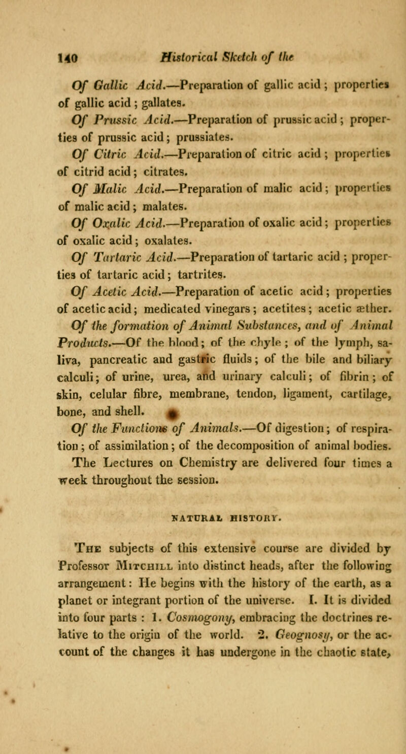 Of Gallic Acid.—Preparation of gallic acid ; propcrtici of gallic acid ; gallates. Of Pntssic Acid.—Preparation of prussic acid ; proper- ties of prussic acid; prussiates. Of Citric Acid.—Preparation of citric acid ; properties of citrid acid; citrates. Of Malic Acid.—Preparation of malic acid ; properties of malic acid ; malates. Of Ox.alic Acid.—Preparation of oxalic acid; properties of oxalic acid ; oxalates. Of Tartaric Acid.—Preparation of tartaric acid ; proper- ties of tartaric acid; tartrites. Of Acetic Acid.—Preparation of acetic acid ; properties of acetic acid; medicated vinegars ; acetites ; acetic aether. Of ike formation of Animal Substances, and of Animal Products.—Of the blood; of the chyle ; of the Ijniph, sa- liva, pancreatic and gast#ic fluids; of the bile and biliary calculi; of urine, urea, afid urinary calculi; of fibrin; of skin, celular fibre, membrane, tendon, ligament, cartilage, bone, and shell. 0 Of the Functions of Animals.—Of digestion; of respira- tion ; of assimilation; of the decomposition of animal bodies. The Lectures on Chemistry are delivered four times a week throughout the session. KATURAL HISTORY. The subjects of this extensive course are divided by Professor Mitchill into distinct heads, after the following arrangement: He begins with the history of the earth, as a planet or integrant portion of the universe. I. It is divided into four parts : 1. Cosmogony, embracing the doctrines re- lative to the origin of the world. 2. Geognosif, or the ac- count of the changes it has undergone in the chaotic stale.