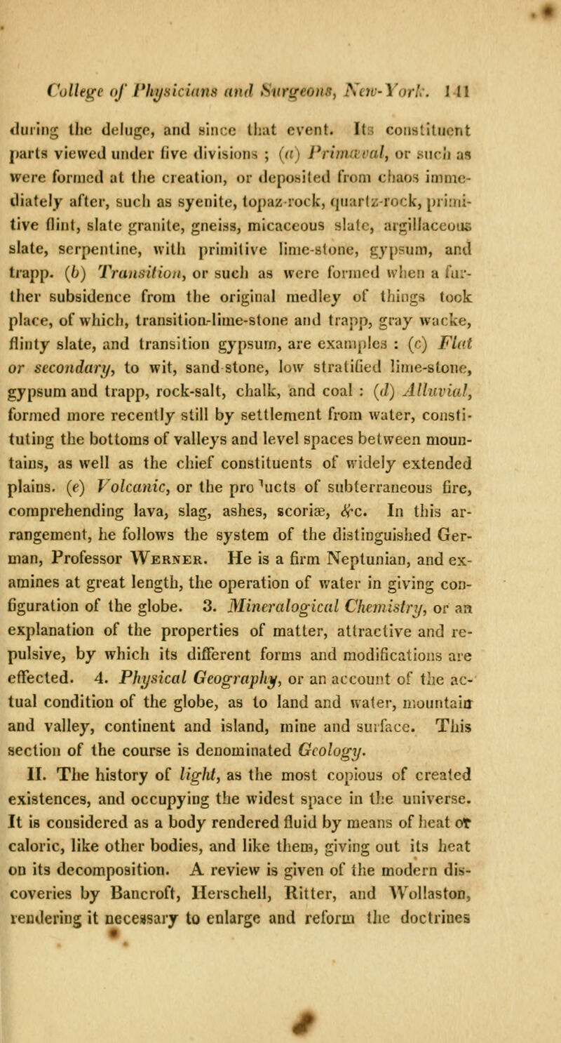 during the deluge, and aincc that event. Its constituent jmrts viewed under five divisions ; (a) Primaeval, or sucii as were formed at the creation, or deposited from chaos imme- diately after, such as syenite, topaz rock, (jtiarlz-rock, pri:ni- tive (lint, slate granite, gneiss, micaceous slalc, argillaceous slate, serpentine, witli primitive lime-stone, gypsum, and trapp. {()) Traiisifiont or such as were formed when a fur- ther subsidence from the original medley of things took place, of which, transitioa-lime-stone and trapp, gray wacke, flinty slate, and transition gypsum, are examples : (c) Flat or secondary, to wit, sand stone, low stratiGed lime-stone, gypsum and trapp, rock-salt, chalk, and coal : (</) Alluvial, formed more recently still by settlement from water, consti- tuting the bottoms of valleys and level spaces between moun- tains, as well as the chief constituents of widely extended plains, (e) Volcanic, or the pro ^ucts of subterraneous fire, comprehending lava, slag, ashes, scoriae, ^c. In this ar- rangement, he follows the system of the distinguished Ger- man, Professor Werner. He is a firm Neptunian, and ex- amines at great length, the operation of water in giving con- figuration of the globe. 3. Mineralogical Chemistry, or an explanation of the properties of matter, attractive and re- pulsive, by which its different forms and modifications are effected. 4. Physical Geography, or an account of the ac- tual condition of the globe, as to land and water, mountain and valley, continent and island, mine and surface. This section of the course is denominated Geology. II. The history of light, as the most copious of created existences, and occupying the widest space in the universe. It is considered as a body rendered fluid by means of heat ot caloric, like other bodies, and like them, giving out its heat on its decomposition. A review is given of the modern dis- coveries by Bancroft, Herschell, Ritter, and AVolIaston, rendering it necessary to enlarge and reform tjie doctrines I