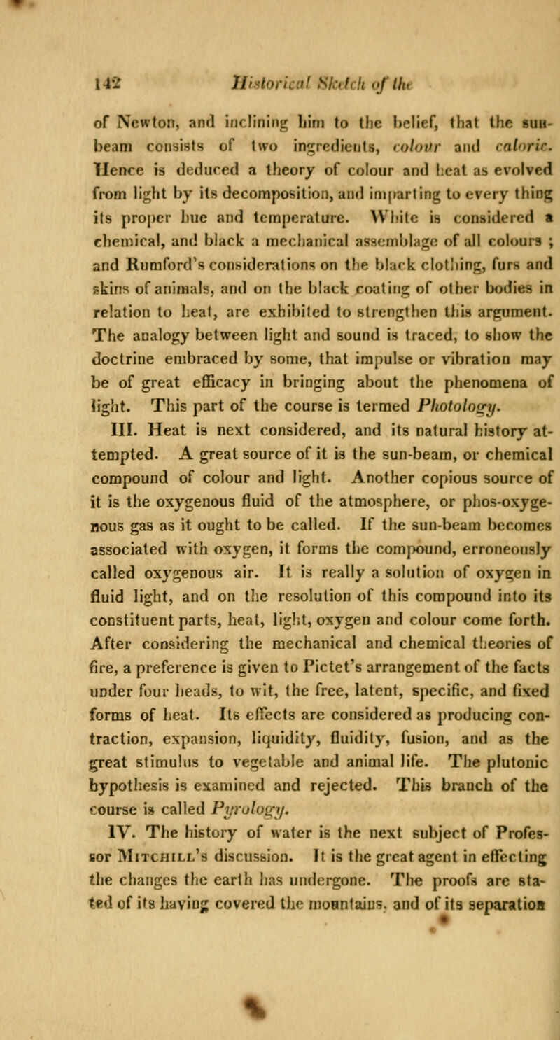 of Newton, and inclining bim to the lielief, that the sub- beam consists of two ingredients, colour and mloric. TIence is deduced a tJieory of colour and heat as evolved from light by its decomposition, and iniparling to every thing its proper hue and temperature. White is considered • chemical, and black a mechanical assemblage of all colours ; and Rnniford's considcnttions on the black clothing, furs and skins of animals, and on the black coating of other bodies in relation to heat, are exhibited to strengthen this argument. The analogy between light and sound is traced, to show the doctrine embraced by some, that impulse or vibration may be of great efficacy in bringing about the phenomena of light. This part of the course is termed Pliotolos^i/. III. Heat is next considered, and its natural history at- tempted. A great source of it is the sun-beam, or chemical compound of colour and light. Another copious source of it is the oxygenous fluid of tiie atmosphere, or phos-oxyge- Bous gas as it ought to be called. If the sun-beam Ijecomes associated with oxygen, it forms the compound, erroneously called oxygenous air. It is really a solution of oxygen in fluid light, and on the resolution of this compound into its constituent parts, heat, light, oxygen and colour come forth. After considering the mechanical and chemical tijeories of fire, a preference is given to Pictet's arrangement of the facts under four heads, to wit, the free, latent, specific, and fixed forms of heat. Its effects are considered as producing con- traction, expansion, liquidity, fluidity, fusion, and as the great stimulus to vegetable and animal life. The plutonic hypothesis is examined and rejected. This branch of the course is called Pyruloffy. IV. The history of water is the next subject of Profes- sor Mitchill's discussion. It is the great agent in effecting the changes the earth has undergone. The proofs arc sta- ted of its having covered the moantaius, and of its separatioa