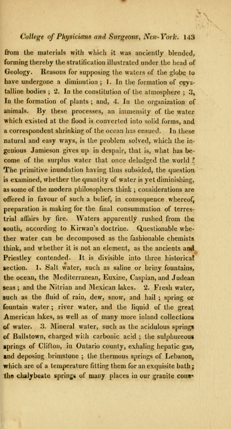 Croni the materials with which it was anciently blended, forming thereby the stratification illustrated under the head of Geology. Reasons for supposing the waters of the globq to have undergone a diminution ; 1. In tlie formation of CTrys- talline bodies ; 2. In the constitution of the atmosphere ; 3% In the formation of plants ; and, 4. In the organization of animals. By these processes, an immcnsily of the water which existed at the flood is converted into solid forms, an4 a correspondent shrinkin?; of the ocean lias ensued. In these natural and easy ways, is tjie problem solved, which the in- genious Jamieson gives up in despair, that is, what has be- come of the surplus water that once deludgcd the world ? The primitive inundation having thus subsided, the question is examined, whether the quantity of water is yet diminishing, as some of the modern philosophers think ; considerations are ofTered in favour of such a belief, in consequence whereof, preparation is making for the final consummation of terresr trial affairs by fire. Waters apparently rushed from the south, according to Kirwan's doctrine. Questionable whe- ther water can be decomposed as the fashionable chemists think, and whether it is not an element, as the ancients and Priestley contended. It is divisible into three historical section. 1. Salt water, such as saline or briny fountains, the ocean, the Mediterranean, Euxine, Caspian, and Judean seas ; and the Nitrian and Mexican lakes. 2. Fresh water, such as the fluid of rain, dew, snow, and hail ; spring or fountain water; river water, and the liquid of the great American lakes, as well as of many more inland collections of water. 3. IMineral water, such as the acidulous springs of Ballstown, charged with carbonic acid ; the sulphureous springs of Cliflon, in Ontario county, exhaling hepatic gas, tnd deposing brimstone ; the thermous springs of Lebanon, which are of a temperature fitting them for an exquisite bath; tlie chalybeaite sprinjii of many places in our granite cou»«