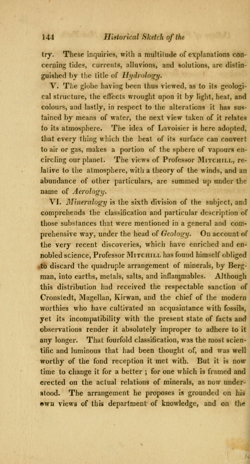 try. These inquiries, with a multitude of explanations con- cerning tides, currents, alhivions, and solutions, are distin- guished hy tl;c title of Hj/drolnnry. V. The globe having been thus viewed, as to its geologi- cal structure, the effects wrought upon il by light, heat, and colours, and lastly, in respect to the alterations it has sus- tained by means of water, the next view taken of it relates to its atmosphere. The idea of Lavoisier is here adopted, that every thing which the heat of its surface can convert to air or gas, makes a portion of the sphere of vapours en- circling our planet. The views of Professor Mitchill, re- lative to the atmosphere, with a theory of the winds, and an abundance of other particulars, are summed up under the name of Aerology. VI. Mineralogy is the sixth division of the subject, and comprehends the classification and particular description of those substances that were mentioned in a general and com- prehensive way, under the head of Geology. On account of the very recent discoveries, which have enriched and en- nobled science. Professor IMitchill has found himself obliged ftb discard the quadruple arrangement of minerals, by Berg- man, into earths, metals, salts, and inflanjmables. Although this distribution had received the respectable sanction of Cronsledt, Magellan, Kirwan, and the chief of the modern worthies who have cultivated an acquaintance with fossils, yet its incompatibility with the present state of facts and observations render it absolutely improper to adhere to it any longer. TJiat fourfold classification, was the most scien- tific and luminous that had been thought of, and was well worthy of the fond reception it met with. But it is now time to change it for a better ; for one which is framed and erected on the actual relations of minerals, as now under- stood. The arrangement he proposes is grounded on his swn views of this department of knowledge, and on the