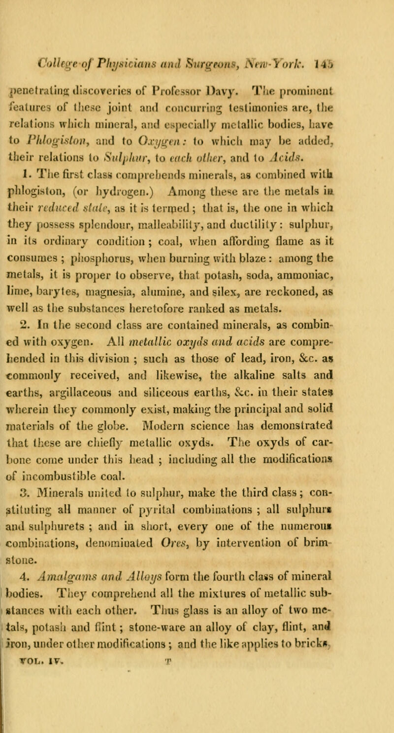 j)enet rating; iliscoyeries of Professor Davy. Tlie promiiicuL features of Micsc joint and concurring testimonies are, the relations wliicii mineral, and especially metallic bodies, have to Phluiyislon, and to Oxi/iren: (o which may be added, their relations to Siiljjliin; to each other, and lo Acids. 1. Tiie first class comprehends minerals, as combined wilk phlogiston, (or hydrogen.) Among these are the metals in tJieir reduced aitdr, as it is Icrrjied ; that is, the one in which they possess splendour, malleability, and ductility: sulphur, in its ordinary condition ; coal, when affording flame as it consumes ; phospliorus, when burning with blaze : among the metals, it is projier to observe, that potash, soda, ammoniac, lime, barytes, magnesia, alumina, and silex, are reckoned, as well as the substances heretofore ranked as metals. 2. In the second class are contained minerals, as combin- ed with oxygen. All metallic oxyds and acids are compre- hended in this division ; such as those of lead, iron. Sec. as commonly received, and likewise, the alkaline salts and earths, argillaceous and siliceous earths, &.c. in their state* wherein they commonly exist, making tl>e principal and solid materials of the globe. Modern science has demonstrated that these are chiefly metallic oxyds. The oxyds of car- bone come under this head ; including all the modifications of incombustible coal. 3. Minerals united to sulphur, make the third class; con- stituting all manner of pyrital combinations ; all sulphur* and sulphurets ; and iu short, every one of the nnmeroui combinations, denominated Ores, by intervention of brim stone. 4. Amalgams and Alloys form the fourth class of mineral bodies. They comprehend all the mixtures of metallic sub- stances with each other. Tlius glass is an alloy of two me- tals, potash and Hint; stone-ware an alloy of clay, flint, and iron, under other modifications; and the like applies to bricks, XOh. IV, T