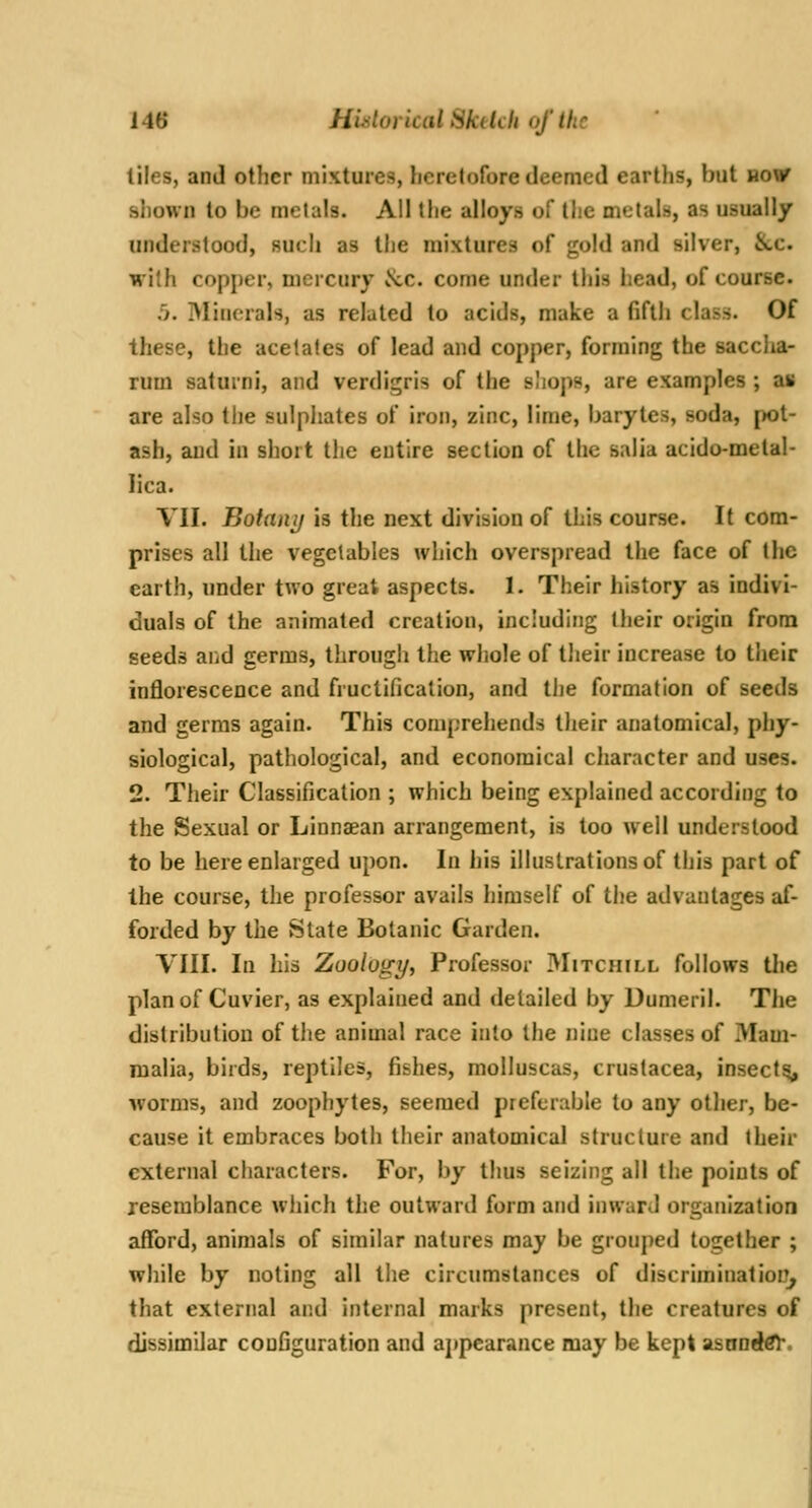 tiles, and other mixtures, heretofore deemed earths, but now siiown to be metals. All the alloys of the metals, as usually understood, such as the mixtures of gold and silver, &,c. with copper, mercury Nic. come under tiiis head, of course. .'). Minerals, as related to acids, make a fifth class. Of these, the acetates of lead and copper, forming the sacclia- rum saturni, and verdigris of the sliops, are examples ; as are also tlie sulphates of iron, zinc, lime, barytes, soda, pot- ash, and in short the entire section of the salia acido-metal- lica. VII. Boianij is the next division of this course. It com- prises all the vegetables which overspread the face of the earth, under two great aspects. 1. Their history as indivi- duals of the animated creation, including their origin from seeds and germs, through the whole of their increase to their inflorescence and fructification, and the formation of seeds and germs again. This comprehends their anatomical, phy- siological, pathological, and economical character and uses. 2. Their Classification ; which being explained according to the Sexual or Linnaean arrangement, is too well understood to be here enlarged upon. In his illustrations of this part of the course, the professor avails himself of the advautages af- forded by the State Botanic Garden. VIII. In his Zoology, Professor JVIitchill follows tlie plan of Cuvier, as explained and detailed by Dumeril. The distribution of tiie animal race into the nine classes of Mam- malia, birds, reptiles, fishes, molluscas, Crustacea, insectsi, worms, and zoophytes, seemed preferable to any other, be- cause it embraces both their anatomical structure and their external characters. For, by thus seizing all the points of resemblance wliich the outward form and inward organization afford, animals of similar natures may be grouped together ; while by noting all the circumstances of discriminatiorr^ that external and internal marks present, the creatures of dissimilar configuration and appearance may be kept asaoeki'.