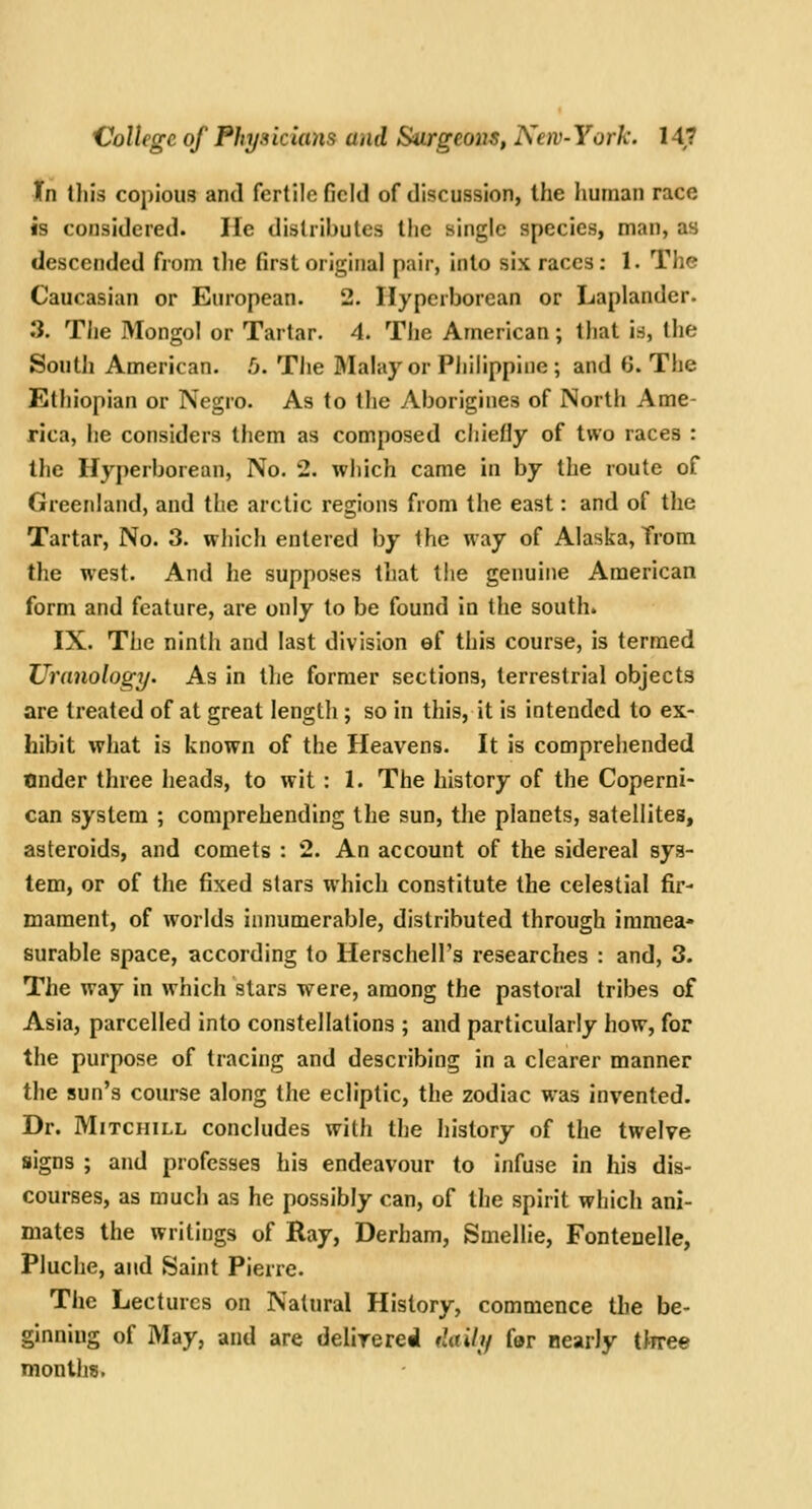 Xn this copious and fertile field of discussion, the human race is considered. lie distributes the single species, man, as descended from the first original pair, into six races: 1. The Caucasian or European. 2. Hyperborean or Laplander. .*}. The Mongol or Tartar. 4. Tije American; that is, the South American. .0. The Mahiy or Philippine; and 6. The Ethiopian or Negro. As to the Aborigines of North Ame- rica, he considers them as composed chiefly of two races : Ihe Hyperborean, No. 2. which came in by the route of Greenland, and the arctic regions from the east: and of the Tartar, No. 3. which entered by the way of Alaska, Trom the west. And he supposes that tlie genuine American form and feature, are only to be found in the souths IX. The ninth and last division ef this course, is termed limnology. As in the former sections, terrestrial objects are treated of at great lengtli; so in this, it is intended to ex- hibit what is known of the Heavens. It is comprehended Under three heads, to wit : 1. The history of the Coperni- can system ; comprehending the sun, the planets, satellites, asteroids, and comets : 2. An account of the sidereal sys- tem, or of the fixed stars which constitute the celestial fir- mament, of worlds innumerable, distributed through immea- surable space, according to Herschell's researches : and, 3. The way in which stars were, among the pastoral tribes of Asia, parcelled into constellations ; and particularly how, for the purpose of tracing and describing in a clearer manner the sun's course along the ecliptic, the zodiac was invented. Dr. MiTCHiLL concludes with the history of the twelve signs ; and professes his endeavour to infuse in his dis- courses, as much as he possibly can, of the spirit which ani- mates the writings of Ray, Derham, Smellie, Fontenelle, Pluche, and Saint Pierre. The Lectures on Natural History, commence the be- ginning of May, and are delirereil daily far nearly tliree months.