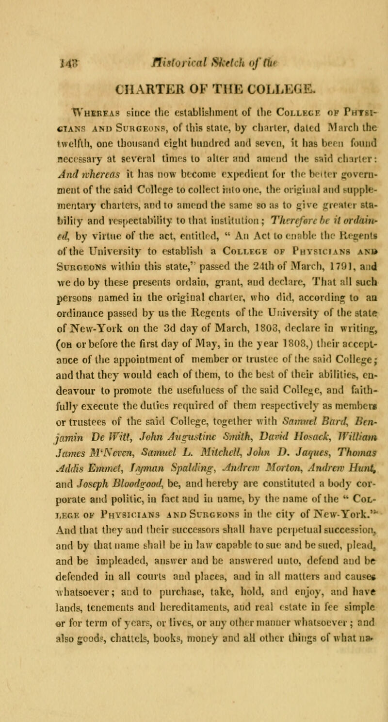 143 flisloyical Sketch offUr CHARTER OF THE COLLEGE, TV'hbbeas since the establislimeot of tlie Collecf op Phtsi- fiiANs AND Surgeons, of this slate, by charter, dated March the Iwelfil), one thonsanrl cijht luindred and seven, it has brfii found necessary at several times to ahcr and ammd the said charier: And whereas il lias now become expedient for the belter govern- ment of the said Collcj^e to collect into one, the original and supple- Dientaiy charters, and to amend the same so as to give greHter sta- bility and respectability to that institution; Therefore be it ordain- ed, by virtue of the act, eiitilh d,  An Act to cnnble the Regent* of the University to establish a College of Physicians an» SouctEons within this state, passed the 24th of March, 1791, and Ave do by these presents ordain, grant, and declare, Tfiat all such persons named iu the original charier, who did, according to an ordinance passed by us the Regents of the University of the state of New-York on the 3d day of March, 1808, declare in writing, (oh or before the first day of May, iu the year 1808,) their acccpl- aoce of the appointment of member or trustee of the said College; and that they would each of them, to the best of their abilities, en- deavour to promote the usefulness of the said College, and faith- fully execute the duties required of them respectively as membetv or trustees of the said College, together v,i(h Smmtel Bard, Ben- jamin De fVitl, John Augiistinc Smith, David Hosack, William James M'IS even, Samuel L. Mitchell, John D. Jaques, Thomas Addis Emmcl, Lt/man Spalding, Andrew Morton, Andrew Hunt, and Joseph Blood^ood, be, and hereby are constituted a body cor- porate and politic, iu fact and in name, by the name of the  Col- lege of Physicians andSuugeons in the city of New-York.* And that they and their successors shall have perpetual succession, and by that name shall be iu law capable to sue and be sued, plead, and be impleaded, answer and be answered unto, defend and be defended in all courts and places, and in all matters and cause* Avhatsoever; and to purchase, take, hold, and enjoy, and have lands, tenements and hereditaments, and real estate in fee simple or for term of years, or lives, or any other manner whatsoever ; and also good?, chattels, books, money and all other things of w hat na»