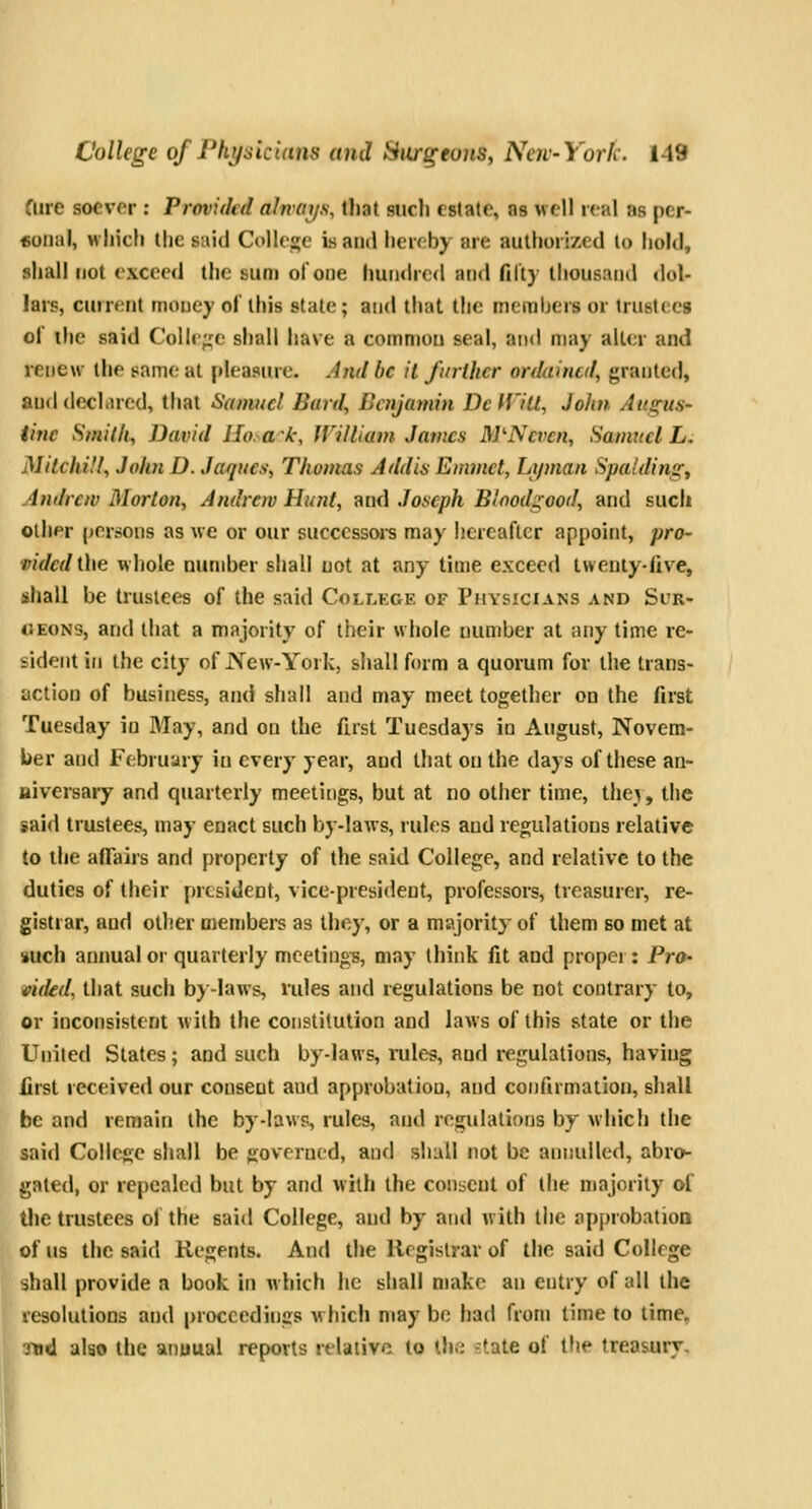 fure soever : Provided ahrm/s, tliat such estate, as well real as pcr- «onaI, which the said College is and hereby are authorized to hold, shall not exceed the sum of one hundred and filt) thousand tlol- lars, current money of this state; and that the merahers or trustees of the said Colle;;e shall have a common seal, and may alter and renew the same at pleasure. And be it further ordained, {^ranted, and declared, that Samuel Bard, Lcnjamin Dc H'iU, John Augus- tine Smith, David Hoak, William James M'Ncvcn, Samuel L. Mitchi.'l, John D. Jaques, Thomas Addis Emmet, Li/man Spatdingy Andrew Morton, Andrew Hunt, and Joseph Bloodgood, and such other persons as we or our successors may licreaftcr appoint, pro- vided i\\Q whole number shall not at any time exceed tweutylive, shall be trustees of the said College of Physicians and Sur- geons, and that a majority of their whole number at any time re- sident in the city of New-York, shall form a quorum for the trans- action of business, and shall and may meet together on the first Tuesday iu May, and on the first Tuesdays in August, Novem- ber and February iu every year, and that on the days of these an- niversary and quarterly meetings, but at no other time, the>, the said trustees, may enact such by-laws, rules and regulations relative to the affairs and property of the said College, and relative to the duties of their president, vice-president, professors, treasurer, re- gistrar, and other members as they, or a majority of them bo met at such annual or quarterly meetings, may think fit and propei : Pro- i>ided, that such by-laws, rules and regulations be not contrary to, or inconsistent with the constitution and laws of this state or the United Slates; and such by-laws, rules, and regulations, having first received our consent and approbation, and confirmation, shall be and remain the by-law?, rules, and regulations by which the said College shall be governed, and shall not be annulled, abro- gated, or repealed but by and with the consent of the majority of the trustees of the said College, and by ami with the approbation of us the said Regents. And the Registrar of the said College shall provide a book in which he shall make an entry of all the resolutions and proceedings which may be had from time to time, ■jijd also the anuuul reports relative to llni -:tate of Hie treasury.