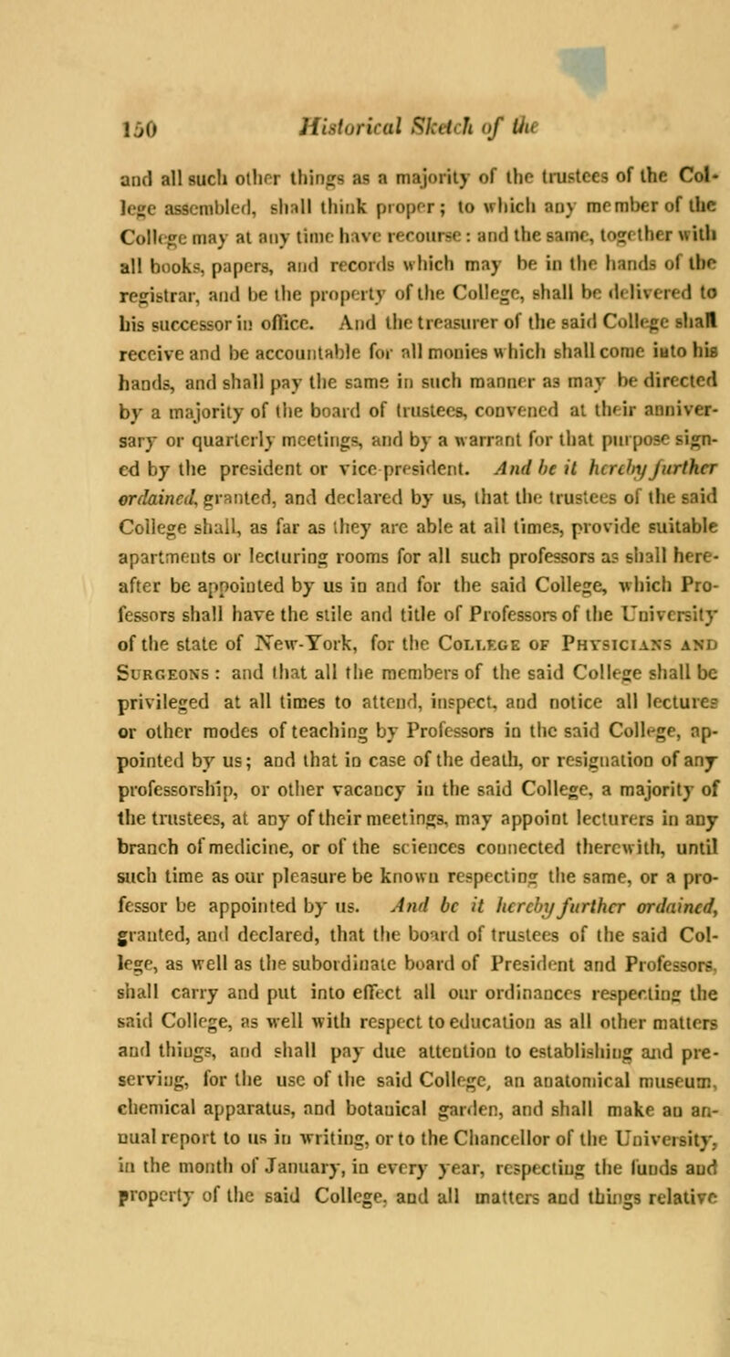 m 1 jO Historical Sketch of Uie and all such ollior tiling's as a majoiity of ihc tmstccs of the Col- lege assembled, sli:ill think proper; lo which any me mbcr of the Coll(;ge may at any lime have recourse: and the same, together with all books, papers, and reconls which may be in the hands of the registrar, and be the propeily of the College, shall be delivered to bis successor in office. And the treasurer of the said College stial receive and be accountable for all monies which shall come iuto his hands, and shall pay the same in such manner as may be directed by a majority of the board of trustees, convened at their aoniver- sary or quarterly meetings, and by a warrant for that purpose sign- ed by the president or vice president. And he it htrdtyJurther erdaineil, granted, and declared by us, that the trustees of the said College shall, as far as ihey arc able at all times, provide suitable apartments or lecturing rooms for all such professors a? shall here- after be appointed by us in and for the said College, vhich Pro- fessors shall have the stile and title of Professors of the University of the state of IsTew-York, for the College of Physicians and Surgeons : and that all the members of the said College shall be privileged at all times to attend, inspect, and notice all lectures or other modes of teaching by Professors in the said Colh^ge, ap- pointed by us; and that io case of the death, or resignation of any professorship, or other vacancy in the said College, a majority of the trustees, at any of their meetings, may appoint lecturers in any branch of medicine, or of the sciences connected thercvrilh, until such time as our pleasure be known respecting the same, or a pro- fessor be appointed by us. And be it hereby further ordained^ granted, and declared, that the board of trustees of the said Col- lege, as well as the subordinate board of President and Professors, shall carry and put into effect all our ordinances respecting the said College, as well with respect to education as all other matters and ihiugs, afid shall pay due attention to establishing and pre- serving, for the use of the said College, an anatomical museum, chemical apparatus, and botanical garden, and shall make an an- nual report to us in writing, or to the Chancellor of the University, in the month of January, in every year, respecting the luuds and property of the said College, and all matters and things relative