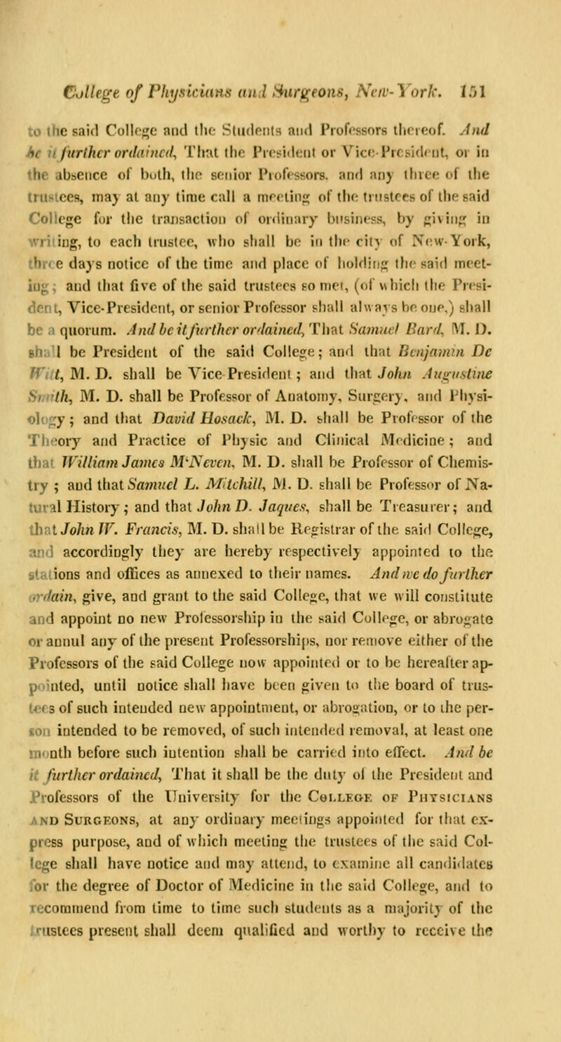 to the said Collogc and the Sliidoiils and Proft^ssnrs llineof. And he ii further ordained. That the President or VicoPrcsidrut, or in the absence of both, the sonlor Professors, anrl any iluce of ihe trustees, may at any time call a mrriinj; of the trustees of the said College for the transaction of ordinary business, by givin; id ■ li ing, to each Iriistrc, who shall bo in the city of IV(;wYork, J)i« e days notice of the time and place of holding the said meet- ing; and that five of the said trustees so met, (of whicli the Presi- dent, Vice-President, or senior Professor shall always he one,) shall be a quorum. And be itjurthcr ordained. That Hamuel Bard, !M. D. shitU be President of the said College; and that Benjamin De rrV/f, M. D. shall be Vice President ; and \h^i John Au<i;itsline Shirth^ M. D. shall be Professor of Anatomy, Surgery, and lMi>si- ology; and tliat David Hosack, M. D. shall be Professor of the Tlieory and Practice of Physic and Clinical Mrdicine; and that William James M'Neven, M. D. shall be Professor of Chemis- try ; and ihat Sa7nuel L. MitcUll, M. D. shall be Professor of Na- tural History; and that JohnD. Jaqves, shall be Treasurer; and that Jo/t/i W. Francis, M. D. shall be Registrar of the said College, and accordingly they are hereby respectively appointed to the stations and offices as annexed to their names. And we do further ordain, give, and grant to the said College, that we will constitute and appoint no new Professorship in the said College, or abrogate or annul any of the present Professorships, nor remove either of the Professors of the said College now appointed or to be hereafter ap- pointed, until notice shall have been given to the board of trus- tees of such intended new appointment, or abrojjation, or to the per- son intended to be removed, of such intended removal, at least one month before such intention shall be carried it)to effect. And be it further ordained, That it shall be the duly ol the President and Professors of the University for the College of Physicians AND Surgeons, at any ordinary meetings appointed for that ex- press purpose, and of which meeting the trustees of the said Col- lege shall have notice and may attend, to examine all candi<latC8 for the degree of Doctor of Medicine in the said College, and to recommend from lime to lime such students as a majority of the Ijtisices present shall deem qnalilicd and worthy to receive the