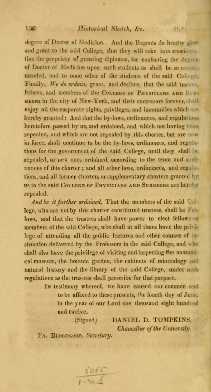 I.jC JUstorical Skelchy ^-c. degree of Doctor of .^Icdiciuc. And llic Regents do hereby f^yr and prant to the said College, that they will lake into coiisii tioii the propijety of giaatiiig diplomas, for conferring tlie <'i of Doctor nf Medicine upoD such students as shall be so i< mended, and to none other of the sludcois of the said C» I Finally, Ji'e Jo ordavi, grant, and declare, that the said tui fellows, and memtxirs of tlie College op Physicians and h' k- GEONsin the city of New-York, and their successors forcv< r, ' enjoy all the corporate rights, privileges, and ininmuiiies uhiti liereby granted: And that the by-laws, ordinances, and regulatiuns heretofore passed by us, and ordained, and which not having U-^a repealed, and which are not repealed by this charier, but are imw in force, shall continue to be the by laws, ordinances, and reg>ii:i tions for the government of the said College, until they shal. •< repealed, or new ones ordained, according to the tenor and t (ii- nances of this charter; and all other laws, ordinances, and regu) • lions, and all former charters or supplementary charters grantee' by us to the said College of Physicians and Sirgkons arehei-1 f repealed. And be it further orfhiiud. That the members of ihe said ■- ! lege, who arc not by this charier constituted trustees, shall be J'c- lows, and that the trustees shall have power to elect fellow*- <.r membei-s of the said College, who shall at all times have the pii' 1- lege of attending all the public lectures and other coursc-s of :i structiou delivered by the Professors in the said College, and v ho shall also have the privilege of visiting and inspecting the anaic, cal museum, the };oianic garden, the cabinets of mineralogy natural h'story and the library of the said College, under si cU regulations as the trustees shall prescribe for that purpose. In tcsiimoiiy whereof, Ave have caused our common real to be affixed to these presents, the fourth day of Juic. in iho }ear of our Lord one ihousaud eight hundtcj and twelve. (Signed; DANIEL D. TOMPKINS Chancellor of the University Tr. BL00D(r00D, Secretary/.