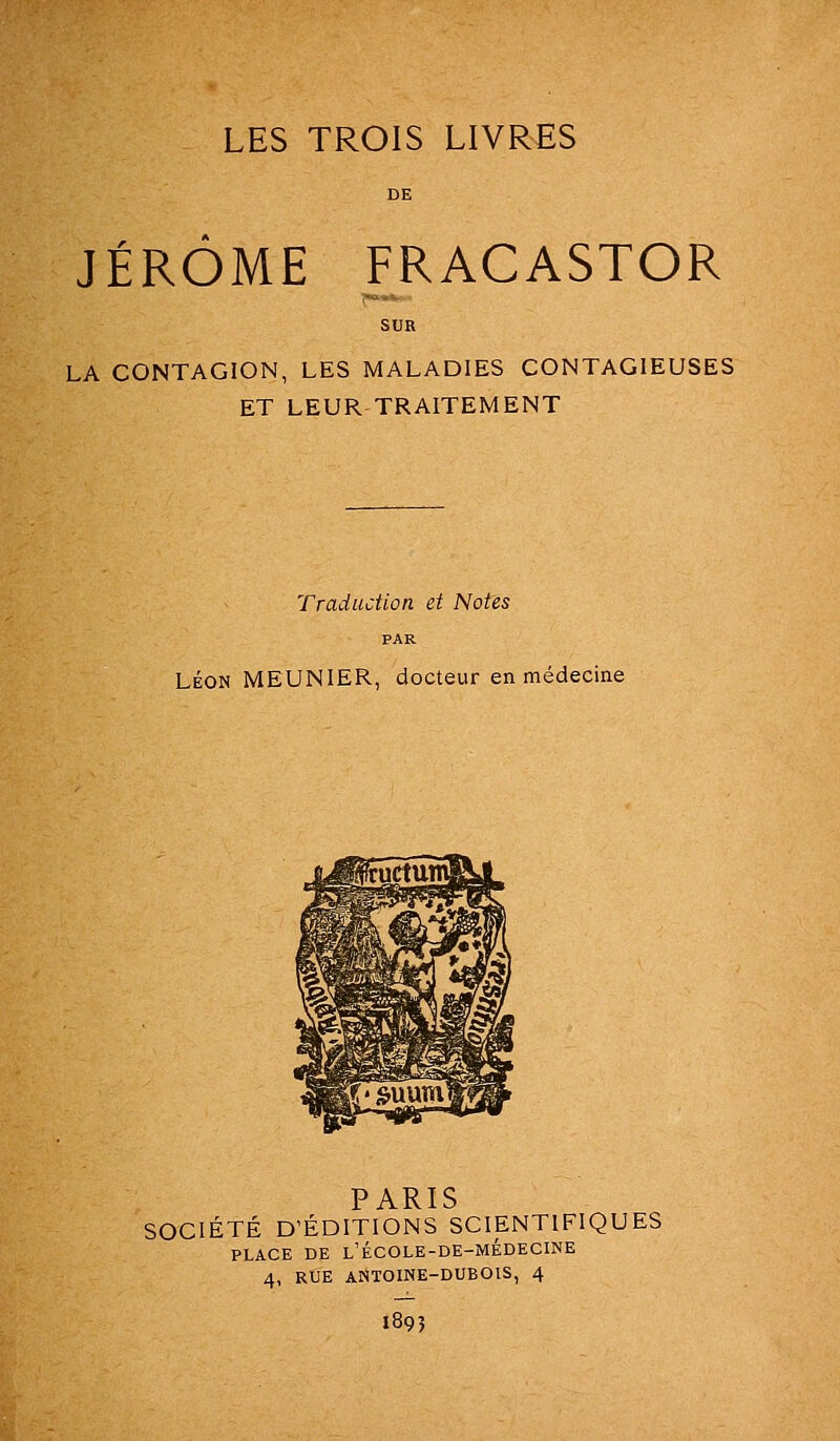 LES TROIS LIVRES JÉRÔME FRACASTOR LA CONTAGION, LES MALADIES CONTAGIEUSES ET LEUR TRAITEMENT Traduction et Notes PAR LÉON MEUNIER, docteur en médecine PARIS SOCIÉTÉ D'ÉDITIONS SCIENTIFIQUES PLACE DE l'école-de-médecine 4, RUE ANTOINE-DUBOIS, 4