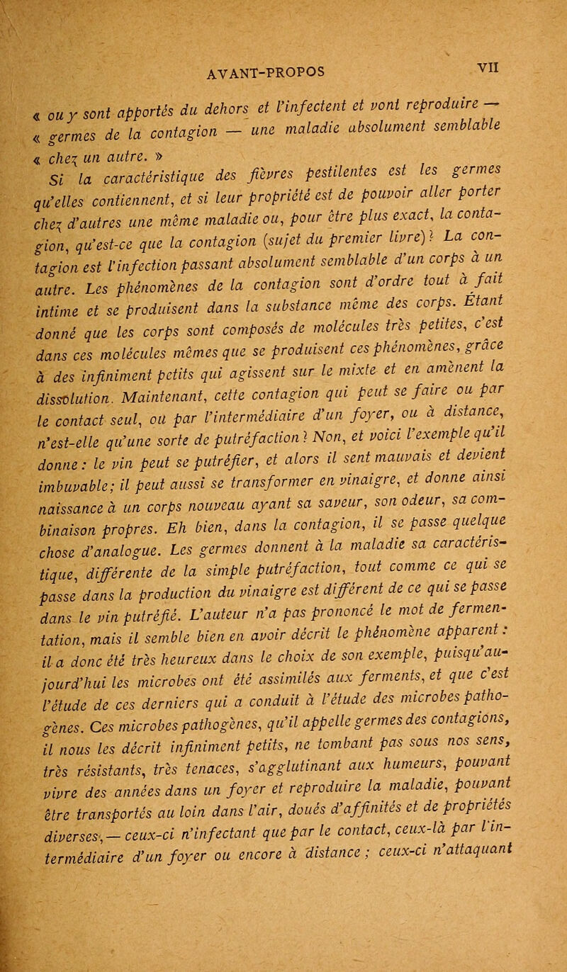 AVANT-PROPOS ^-11 « OU Y sont apportés du dehors et l'infectent et pont reproduire - « germes de la contagion - une maladie absolument semblable « chCTi un autre. » Si la caractéristique des fièvres pestilentes est les germes qu'elles contiennent, et si leur propriété est de pouvoir aller porter chei d'autres une même maladie ou, pour être plus exact, la conta- gion qu'est-ce que la contagion {sujet du premier livre) l La con- tagion est l'infection passant absolument semblable d'un corps à un autre. Les phénomènes de la contagion sont d'ordre tout à fait intime et se produisent dans la substance même des corps. Etant donné que les corps sont composés de molécules très petites, c'est dans ces molécules mêmes que se produisent ces phénomènes, grâce à des infiniment petits qui agissent sur le mixte et en amènent la dissolution. Maintenant, cette contagion qui peut se faire ou par le contact seul, ou par l'intermédiaire d'un foyer, ou à distance, n'est-elle qu'une sorte de putréfaction} Non, et voici l'exemple qu'il donne: le vin peut se putréfier, et alors il sent mauvais et devient^ imbuvable; il peut aussi se transformer en vinaigre, et donne ainsi naissance à un corps nouveau ayant sa saveur, son odeur, sa com- binaison propres. Eh bien, dans la contagion, il se passe quelque chose d'analogue. Les germes donnent à la maladie sa caractéris- tique différente de la simple putréfaction, tout comme ce qui se passe dans la production du vinaigre est différent de ce qui se passe dans le vin putréfié. L'auteur n'a pas prononcé le mot de fermen- tation, mais il semble bien en avoir décrit le phénomène apparent: a a donc été très heureux dans le choix de son exemple, puisqu'au- jourd'hui les microbes ont été assimilés aux ferments, et que c'est l'étude de ces derniers qui a conduit à l'étude des microbes patho- gènes. Ces microbes pathogènes, qu'il appelle germes des contagions, a nous les décrit infiniment petits, ne tombant pas sous nos sens, très résistants, très tenaces, s'agglutinant aux humeurs, pouvant vivre des années dans un foyer et reproduire la maladie, pouvant être transportés au loin dans l'air, doués d'affinités et de propriétés diverses,-ceux-ci n'infectant que par le contact, ceux-là par fin- termédiaire d'un foyer ou encore à distance ; ceux-ci n'attaquant