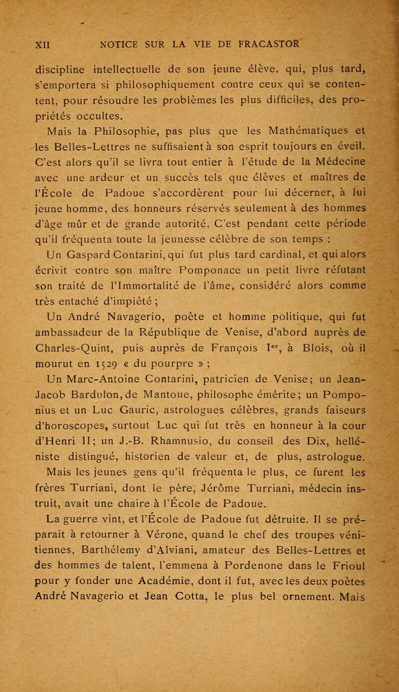 discipline intellectuelle de son jeune élève, qui, plus tard, s'emportera si philosophiquement contre ceux qui se conten- tent, pour résoudre les problèmes les plus difficiles, des pro- priétés occultes. Mais la Philosophie, pas plus que les Mathématiques et -les Belles-Lettres ne suffisaient à son esprit toujours en éveil. C'est alors qu'il se livra tout entier à l'étude de la Médecine avec une ardeur et un succès tels que élèves et maîtres de l'École de Padoue s'accordèrent pour lui décerner, à lui jeune homme, des honneurs réservés seulement à des hommes d'âge mûr et de grande autorité. C'est pendant cette période qu'il fréquenta toute la jeunesse célèbre de son temps : Un Gaspard Contarini, qui fut plus tard cardinal, et qui alors écrivit contre son maître Pomponace un petit livre réfutant son traité de l'Immortalité de l'âme, considéré alors comme très entaché d'impiété ; Un André Navagerio, poète et homme politique, qui fut ambassadeur de la République de Venise, d'abord auprès de Charles-Quint, puis auprès de François I, à Blois, où il mourut en 1529 « du pourpre » ; Un Marc-Antoine Contarini, patricien de Venise; un Jean- Jacob Bardiilon,de Mantoue, philosophe émérite; un Pompo- nius et un Luc Gauric, astrologues célèbres, grands faiseurs d'horoscopes, surtout Luc qui fut très en honneur à la cour d'Henri II; un J.-B. Rhamnusio, du conseil des Dix, hellé- niste distingué, historien de valeur et, de plus, astrologue. Mais les jeunes gens qu'il fréquenta le plus, ce furent les frères Turriani, dont le père, Jérôme Turriani, médecin ins- truit, avait une chaire à l'École de Padoue. La guerre vint, et l'École de Padoue fut détruite. II se pré- parait à retourner à Vérone, quand le chef des troupes véni- tiennes, Barthélémy d'Alviani, amateur des Belles-Lettres et des hommes de talent, l'emmena à Pordenone dans le Frioul pour y fonder une Académie, dont il fut, avec les deux poètes André Navagerio et Jean Cotta, le plus bel ornement. Mais