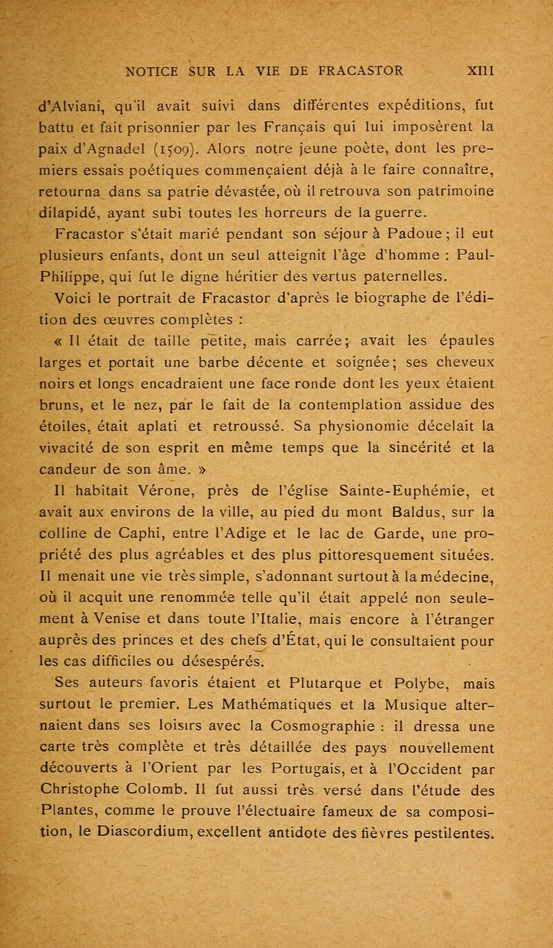 d'AIviani, qu'il avait suivi dans différentes expéditions, fut battu et fait prisonnier par les Français qui lui imposèrent la paix d'Agnadel (ijog). Alors notre jeune poète, dont les pre- miers essais poétiques commençaient déjà à le faire connaître, retourna dans sa patrie dévastée, oii il retrouva son patrimoine dilapidé, ayant subi toutes les horreurs de la guerre. Fracastor s'était marié pendant son séjour à Padoue ; il eut plusieurs enfants, dont un seul atteignit l'âge d'homme : Paul- Philippe, qui fut le digne héritier des v&rtus paternelles. Voici le portrait de Fracastor d'après le biographe de l'édi- tion des oeuvres complètes : « Il était de taille petite, mais carrée; avait les épaules larges et portait une barbe décente et soignée; ses cheveux noirs et longs encadraient une face ronde dont les yeux étaient bruns, et le nez, par le fait de la contemplation assidue des étoiles, était aplati et retroussé. Sa physionomie décelait la vivacité de son esprit en même temps que la sincérité et la candeur de son âme. » Il habitait Vérone, près de l'église Sainte-Euphémie, et avait aux environs de la ville, au pied du mont Baldus, sur la colline de Caphi, entre l'Adige et le lac de Garde, une pro- priété des plus agréables et des plus pittoresquement situées. Il menait une vie très simple, s'adonnant surtout à la médecine, où il acquit une renommée telle qu'il était appelé non seule- ment à Venise et dans toute l'Italie, mais encore à l'étranger auprès des princes et des chefs d'État, qui le consultaient pour les cas difficiles ou désespérés. Ses auteurs favoris étaient et Plutarque et Polybe, mais surtout le premier. Les Mathématiques et la Musique alter- naient dans ses loisirs avec la Cosmographie : il dressa une carte très complète et très détaillée des pays nouvellement découverts à l'Orient par les Portugais, et à l'Occident par Christophe Colomb. Il fut aussi très versé dans l'étude des Plantes, comme le prouve l'électuaire fameux de sa composi- tion, le Diascordium, excellent antidote des fièvres pestilentes.