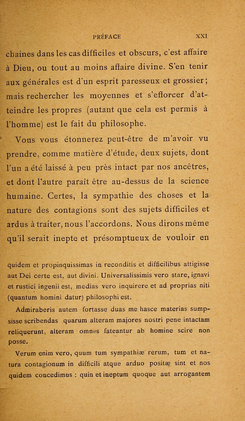 cbaines dans les cas difficiles et obscurs, c'est affaire à Dieu, ou tout au moins affaire divine. S'en tenir aux générales est d'un esprit paresseux et grossier; mais rechercher les moyennes et s'efforcer d'at- teindre les propres (autant que cela est permis à l'homme) est le fait du philosophe. Vous vous étonnerez peut-être de m'avoir vu prendre, comme matière d'étude, deux sujets, dont l'un a été laissé à peu près intact par nos ancêtres, et dont l'autre paraît être au-dessus de la science humaine. Certes, la sympathie des choses et la nature des contagions sont des sujets difficiles et ardus à traiter, nous l'accordons. Nous dirons même qu'il serait inepte et présomptueux de vouloir en quidem et propinquissimas in reconditis et difficilibus attigisse aut Dei certe est, aut divini. Universalissimis vero stare, ignavi et rustici ingenii est, médias vero inquirere et ad proprias niti (quantum liomini datur) philosopiii est. Admiraberis autem fortasse duas me hasce materias sump- sisse scribendas quarum alteram majores nostri pêne intactam reliquerunt, alteram omnes fateantur ab homine scire non posse. Verum enim vero, quum tum sympattiise rerum, tum et na- tura contagionum in difficili atque arduo positœ sint et nos quidem concedimus : quin et ineptum quoque aut arrogantem