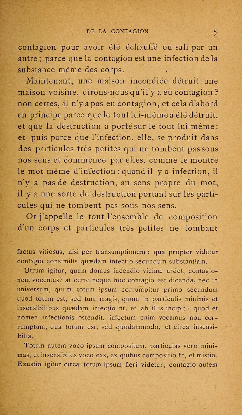 contagion pour avoir été échauffé ou sali par un autre; parce que la contagion est une infection de la substance même des corps. Maintenant, une maison incendiée détruit une maison voisine, dirons-nous qu'il y a eu contagion ? non certes, il n'y a pas eu contagion, et cela d'abord en principe parce que le tout lui-même a été détruit, et que la destruction a porté sur le tout lui-même: et puis parce que l'infection, elle, se produit dans des particules très petites qui ne tombent passons nos sens et commence par elles, comme le montre le mot même d'infection : quand il y a infection, il n'y a pas de destruction, au sens propre du mot, il y a une sorte de destruction portant sur les parti- cules qui ne tombent pas sous nos sens. Or j'appelle le tout l'ensemble de composition d'un corps et particules très petites ne tombant factus vitiosus, nisi per transumptionem : qua propter videtur contagio consimilis queedam infectio secundum substantiam. Utrum igitur, quum domus incendio vicinse ardet, contagio- nem vocemus? at certe neque hoc contagio est dicenda, nec in universum, quum totum ipsum corrumpitur primo secundum quod totum est, sed tum magis, quum in particulis minimis et insensibilibus quasdam infectio fît, et ab illis incipit : quod et nomen infectionis ostendit, infectum enim vocamus non cor- rumptum, qua totum est, sed quodammodo, et circa insensi- bilia. Totum autem voco ipsum compositum, particulas vero mini- mas, et insensibiles voco eas, ex quibus compositio fit, et mistio. Exustio igitur circa totum ipsum fieri videtur, contagio autem