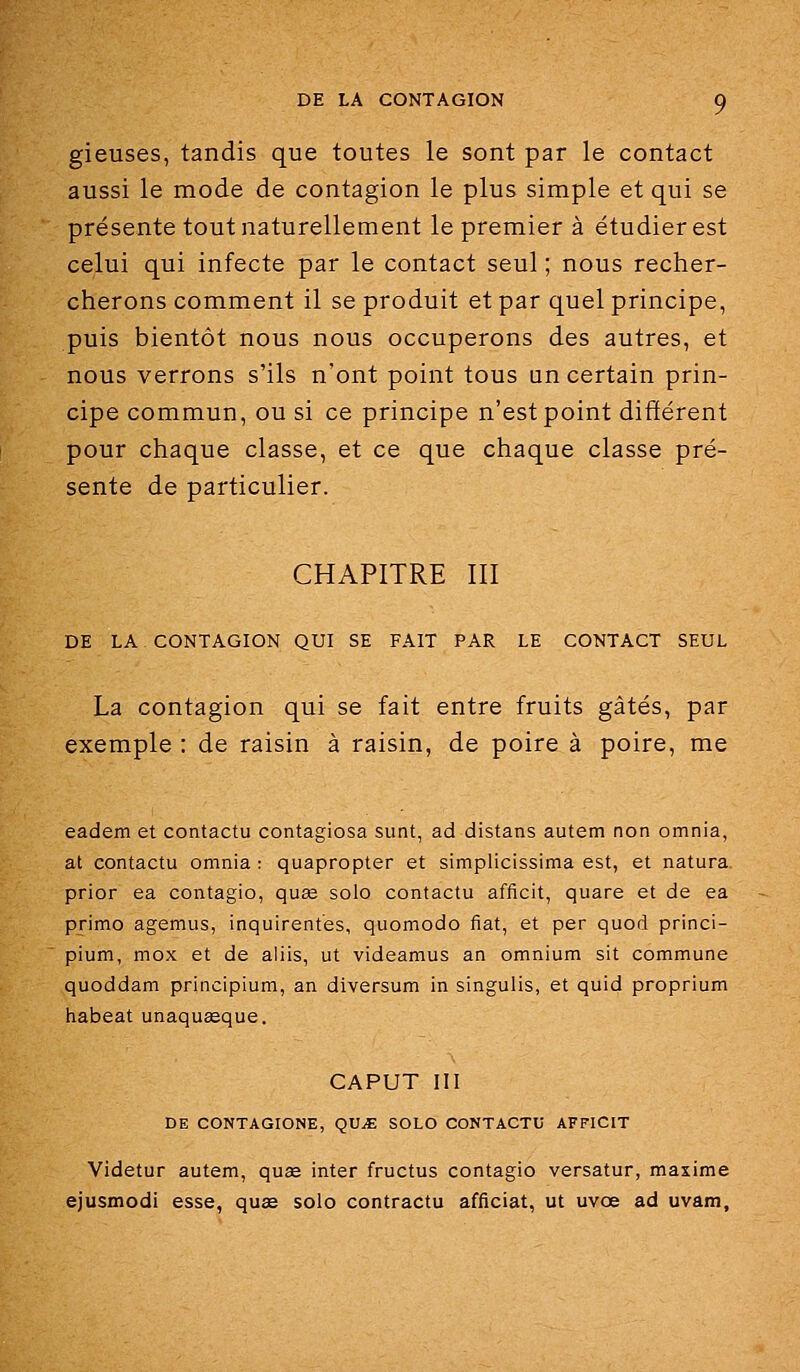 gieuses, tandis que toutes le sont par le contact aussi le mode de contagion le plus simple et qui se présente tout naturellement le premier à étudier est celui qui infecte par le contact seul ; nous recher- cherons comment il se produit et par quel principe, puis bientôt nous nous occuperons des autres, et nous verrons s'ils n'ont point tous un certain prin- cipe commun, ou si ce principe n'est point différent pour chaque classe, et ce que chaque classe pré- sente de particulier. CHAPITRE III DE LA CONTAGION QUI SE FAIT PAR LE CONTACT SEUL La contagion qui se fait entre fruits gâtés, par exemple : de raisin à raisin, de poire à poire, me eadem et contactu contagiosa sunt, ad distans autem non omnia, at contactu omnia : quapropter et simplicissima est, et natura prior ea contagio, quas solo contactu afficit, quare et de ea primo agemus, inquirentes, quomiodo fiât, et per quod princi- pium, mox et de aliis, ut videamus an omnium sit commune quoddam principium, an diversum in singulis, et quid proprium habeat unaquasque. CAPUT III DE CONTAGIONE, QVJE SOLO CONTACTU AFFICIT Videtur autem, quag inter fructus contagio versatur, maxime ejusmodi esse, quœ solo contracta afficiat, ut uvœ ad uvam,