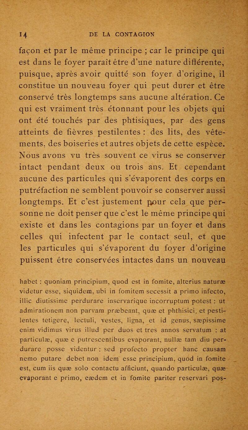 façon et par le même principe ; car le principe qui est dans le foyer paraît être d'une nature différente, puisque, après avoir quitté son foyer d'origine, il constitue un nouveau foyer qui peut durer et être conservé très longtemps sans aucune altération. Ce qui est vraiment très étonnant pour les objets qui ont été touchés par des phtisiques, par des gens atteints de fièvres pestilentes : des lits, des vête- ments, des boiseries et autres objets de cette espèce. Nous avons vu très souvent ce virus se conserver intact pendant deux ou trois ans. Et cependant aucune des particules qui s'évaporent des corps en putréfaction ne semblent pouvoir se conserver aussi longtemps. Et c'est justement p£)ur cela que per- sonne ne doit penser que c'est le même principe qui existe et dans les contagions par un foyer et dans celles qui infectent par le contact seul, et que les particules qui s'évaporent du foyer d'origine puissent être conservées intactes dans un nouveau habet : quoniam principium, quod est in fomite, alterius naturae videtur esse, siquidern, ubi in fomitem secessit a primo infecto, illic diutissime perdurare inservarique incorruptum potest : ut admirationem non parvam prœbeant, quag et phthisici, et pesti- lentes tetigere, lecluli, vestes, ligna, et id genus, ssepissime enim vidimus virus iliud per dUos et très annos servatum : at particulae, quœ e putrescentibus évaporant, nullee tam diu per- durare posse videntur : sed profecto propter hanc causam nemo putare débet non idem esse principium, quod in fomite est, cum iis quae solo contactu afficiunt, quando particulœ, quœ évaporant e primo, eeedem et in fomite pariter reservari pos-