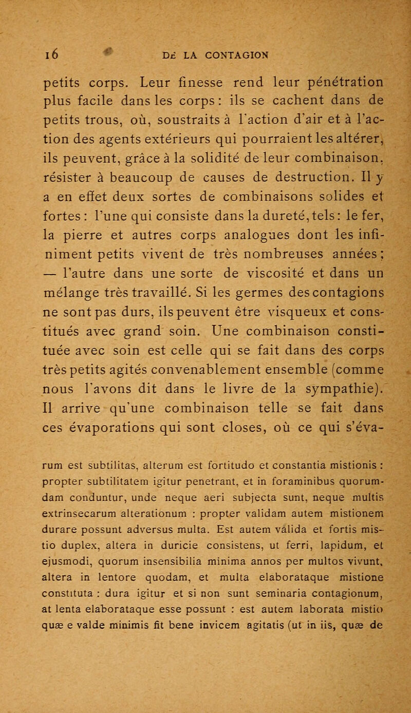 petits corps. Leur finesse rend leur pénétration plus facile dans les corps : ils se cachent dans de petits trous, où, soustraits à l'action d'air et à l'ac- tion des agents extérieurs qui pourraient les altérer, ils peuvent, grâce à la solidité de leur combinaison, résister à beaucoup de causes de destruction. Il y a en eâet deux sortes de combinaisons solides et fortes: l'une qui consiste dans la dureté,tels: le fer, la pierre et autres corps analogues dont les infi- niment petits vivent de très nombreuses années ; — l'autre dans une sorte de viscosité et dans un mélange très travaillé. Si les germes des contagions ne sont pas durs, ils peuvent être visqueux et cons- titués avec grand soin. Une combinaison consti- tuée avec soin est celle qui se fait dans des corps très petits agités convenablement ensemble (comme nous l'avons dit dans le livre de la sympathie). Il arrive qu'une combinaison telle se fait dans ces évaporations qui sont closes, où ce qui s'éva- rum est subtilitas, alterum est fortitudo et constantia mistionis : propter subtilitatem igitur pénétrant, et in foraminibus quorum- dam conduntur, unde neque aeri subjecta sunt, neque multis extrinsecarum alterationum : propter validam autem mistionem durare possunt adversus multa. Est autem valida et fortis mis- tio duplex, altéra in duricie consistens, ut ferri, lapidum, et ejusmodi, quorum insensibilia minima annos per multos vivunt, altéra in lentore quodam, et multa elaborataque mistione constituta : dura igitur et si non sunt seminaria contagionum, at lenta elaborataque esse possunt : est autem laborata mistio quœ e valde minimis fit bene invicem agitatis (ut in iis, quas de