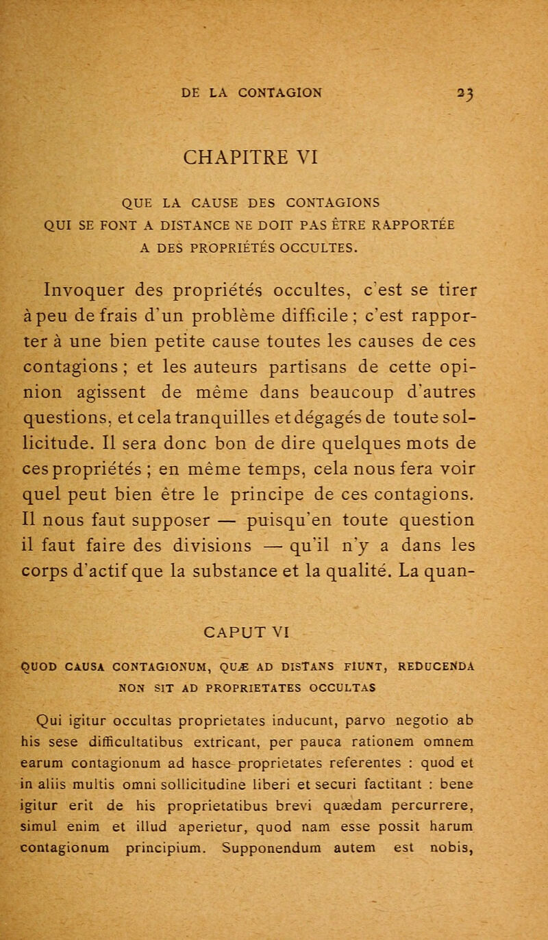 CHAPITRE VI QUE LA CAUSE DES CONTAGIONS QUI SE FONT A DISTANCE NE DOIT PAS ÊTRE RAPPORTÉE A DES PROPRIÉTÉS OCCULTES. Invoquer des propriétés occultes, c'est se tirer à peu de frais d'un problème difficile; c'est rappor- ter à une bien petite cause toutes les causes de ces contagions ; et les auteurs partisans de cette opi- nion agissent de même dans beaucoup d'autres questions, et cela tranquilles et dégagés de toute sol- licitude. Il sera donc bon de dire quelques mots de ces propriétés ; en même temps, cela nous fera voir quel peut bien être le principe de ces contagions. Il nous faut supposer — puisqu'en toute question il faut faire des divisions — qu'il n'y a dans les corps d'actif que la substance et la qualité. La quan- CAPUT VI QUOD CAUSA CONTAGIONUM, QUjE AD DISTANS FlUNT, REDUCENDA NON SIX AD PROPRIETATES OCCULTAS Qui igitur occultas proprietates inducunt, parvo negotio ab his sese difficultatibus extricant, per pauca rationem omnem earum contagionum ad hasce proprietates referentes : quod et in aliis multis omni soUicitudine liberi et securi factitant : beae igitur erit de his proprietatibus brevi queedam percurrere, simul enim et illud aperietur, quod nam esse possit harum contagionum principium. Supponendum autem est nobis,