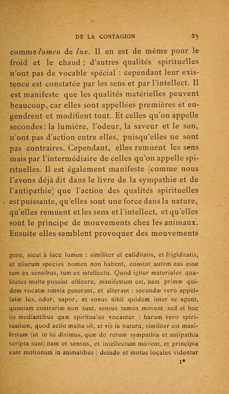 comme lumen de lux. Il en est de même pour le froid et le chaud ; d'autres qualités spirituelles n'ont pas de vocable spécial : cependant leur exis- tence est constatée par les sens et par l'intellect. Il est manifeste que les qualités matérielles peuvent beaucoup, car elles sont appellées premières et en- gendrent et modifient tout. Et celles qu'on appelle secondes: la lumière, l'odeur, la saveur et le son, n'ont pas d'action entre elles, puisqu'elles ne sont pas contraires. Cependant, elles remuent les sens mais par l'intermédiaire de celles qu'on appelle spi- rituelles. Il est également manifeste (comme nous l'avons déjà dit dans le livre de la sympathie et de l'antipathie) que l'action des qualités spirituelles est puissante, qu'elles sont une force dans la nature, qu'elles remuent et les sens et l'intellect, et qu'elles sont le principe de mouvements chez lesanimaùx. Ensuite elles semblent provoquer des mouvements gère, sicut à luce lumen : similiter et caliditatis, et frigiditatis, et aliarum species nomen non habent, constat autem eas esse tum ex sensibus, tum ex intellectu. Quod igitur materiales qua- litates multa possint effîcere, manifestum est, nam prirnse qui- dem vocatœ omnia générant, et altérant : secundae vero appel- latee lux, odor, sapor, et sonus nihil quidem inter se agunt, quoniani contrarise non sunt. sensus tamen movent, sed et hoc ils mediantibus quae spiritua'es vocantur : harum vero spiri- tualium, quod actio multa sit, et vis in natura, similiter est mani- festum (ut in lis diximus, quse de rerum sympathia et antipathia scripta sunt) nam et sensus, et intellectum movent, et principia sunt motionum in animalibus : deinde et motus locales videntur I*