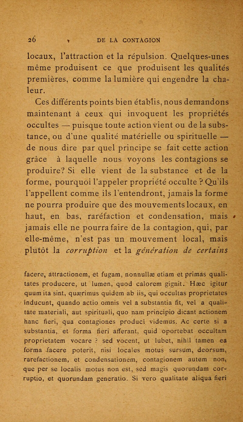 locaux, l'attraction et la répulsion. Quelques-unes même produisent ce que produisent les qualités premières, comme la lumière qui engendre la cha- leur. Ces différents points bien établis, nous demandons maintenant à ceux qui invoquent les propriétés occultes — puisque toute action vient ou de la subs- tance, ou d'une qualité matérielle ou spirituelle — de nous dire par quel principe se fait cette action grâce à laquelle nous voyons les contagions se produire? Si elle vient de la substance et de la forme, pourquoi l'appeler propriété occulte ? Qu'ils l'appellent comme ils l'entendront, jamais la forme ne pourra produire que des mouvements locaux, en haut, en bas, raréfaction et condensation, mais jamais elle ne pourra faire de la contagion, qui, par elle-même, n'est pas un mouvement local, mais plutôt la corruption et la génération de certains facere, attractionem, et fugam, nonnuUse etiam et primas quali- tates producere, ut lumen, quod calorem gignit. Hœc igitur quumita sint, quœrimus quidem ab iis, qui occultas proprietates Inducunt, quando actio omnis val a substantia fitj vel a quali- tate materiali, aut spiritual!, quo nam principio dicant actionem hanc fieri, qua contagiones produci videmus. Ac certe si a substantia, et forma fieri afferant, quid oportebat occultam proprietatem vocare ? sed vocent, ut lubet, nihil tamea ea forma -facere poterit, nisi locales motus sursum, deorsum^ rarefactionem, et condensationem, contagionem autem non, que per se localis motus non est, sed magis quorundam cor- ruptio, et quorundam generatio. Si vero qualitate aliqua fieri