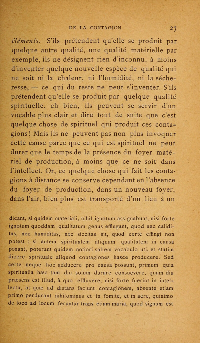 éléments. S'ils prétendent qu'elle se produit par quelque autre qualité, une qualité matérielle par exemple, ils ne désignent rien d'inconnu, à moins d'inventer quelque nouvelle espèce de qualité qui ne soit ni la chaleur, ni l'humidité, ni la séche- resse, — ce qui du reste ne peut s'inventer. S'ils prétendent qu'elle se produit par quelque qualité spirituelle, eh bien, ils peuvent se servir d'un vocable plus clair et dire tout de suite que c'est quelque chose de spirituel qui produit ces conta- gions ! Mais ils ne peuvent pas non plus invoquer cette cause parce que ce qui est spirituel ne peut durer que le temps de la présence du foyer maté- riel de production, à moins que ce ne soit dans l'intellect. Or, ce quelque chose qui fait les conta- gions à distance se conserve cependant en l'absence du foyer de production, dans un nouveau foyer, dans l'air, bien plus est transporté d'un lieu à un dicant, si quidem materiali, nihil ignotum assignabunt, nisi forte ignotum quoddam qualitatum genus effingant, quod nec calidi- tas, nec humiditas, nec siccitas sit, quod certe effingi non potest : si autem spiritualem aliquam quaiitatem in causa ponant, poterant quidem notiori saltem vocabulo uti, et statim dicere spirituale aliquod contagiones hasce producere. Sed certe neque hoc adducere pro causa possunt, primum quia spiritualia hsec tam diu solum durare consuevere, quam diu praesens est illud, à quo effluxere, nisi forte fuerint in intel- lectu, at quœ ad distans faciunt contagionem, absente etiam primo perdurant nihilominus et in fomite, et in aère, quinimo de loco ad locum feruntur trans etiam maria, quod signura est