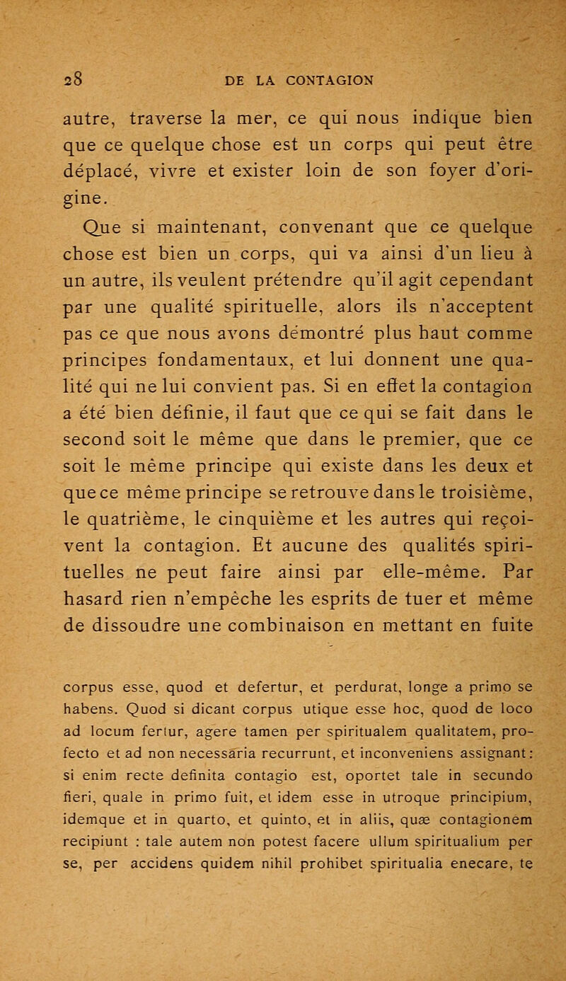 autre, traverse la mer, ce qui nous indique bien que ce quelque chose est un corps qui peut être déplacé, vivre et exister loin de son foyer d'ori- gine. Que si maintenant, convenant que ce quelque chose est bien un corps, qui va ainsi d'un lieu à un autre, ils veulent prétendre qu'il agit cependant par une qualité spirituelle, alors ils n'acceptent pas ce que nous avons démontré plus haut comme principes fondamentaux, et lui donnent une qua- lité qui ne lui convient pas. Si en effet la contagion a été bien définie, il faut que ce qui se fait dans le second soit le même que dans le premier, que ce soit le même principe qui existe dans les deux et que ce même principe se retrouve dans le troisième, le quatrième, le cinquième et les autres qui reçoi- vent la contagion. Et aucune des qualités spiri- tuelles ne peut faire ainsi par elle-même. Par hasard rien n'empêche les esprits de tuer et même de dissoudre une combinaison en mettant en fuite corpus esse, quod et defertur, et perdurât, longe a primo se habens. Quod si dicant corpus utique esse hoc, quod de loco ad locum fertur, agere tamen per spiritualem qualitatem, pro- fecto et ad non necessaria recurrunt, et inconveniens assignant: si enim recte definita contagio est, oportet taie in secundo fieri, quale in primo fuit, el idem esse in utroque principium, idemque et in quarto, et quinto, et in aliis, qus& contagionèm recipiunt : taie autem non potest facere uUum spiritualium per se, per accidens quidem nihil prohibet spiritualia enecare, te
