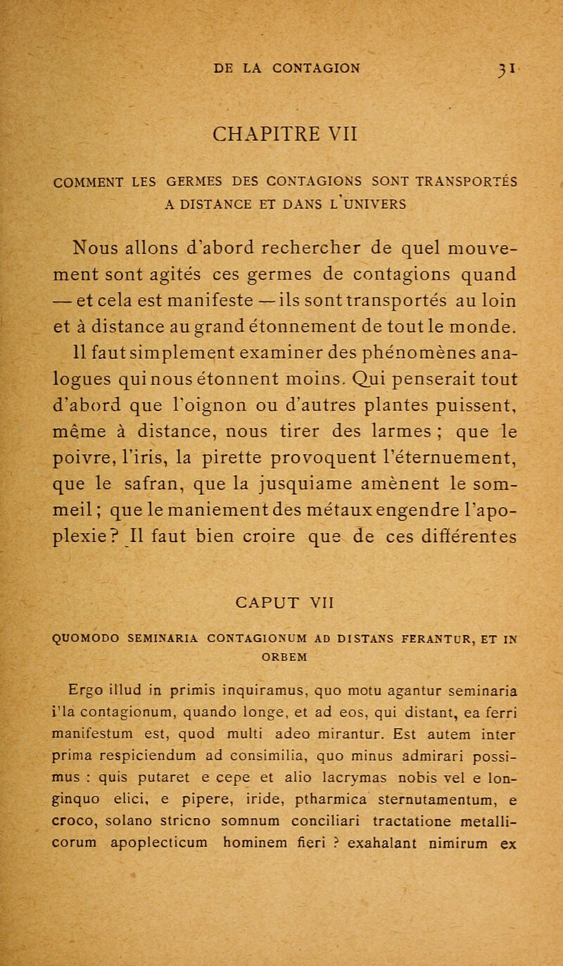 CHAPITRE VII COMMENT LES GERMES DES CONTAGIONS SONT TRANSPORTÉS A DISTANCE ET DANS l'uNIVERS Nous allons d'abord rechercher de quel mouve- ment sont agités ces germes de contagions quand — et cela est manifeste — ils sont transportés au loin et à distance au grand étonnement de tout le monde. 11 faut simplement examiner des phénomènes ana- logues qui nous étonnent moins. Qui penserait tout d'abord que l'oignon ou d'autres plantes puissent, même à distance, nous tirer des larmes ; que le poivre, l'iris, la pirette provoquent l'éternuement, que le safran, que la jusquiame amènent le som- meil ; que le maniement des métaux engendre l'apo- plexie? Il faut bien croire que de ces différentes CAPUT VII QUOMODO SEMINARIA CONTAGIONUM AD DISTANS FERANTUR, ET IN ORBEM Ergo illud in primis inquiramus, quo motu agantur seminaria i'ia contagionum, quando longe, et ad eos, qui distant, ea ferri manifestum est, quod multi adeo mirantur. Est autem inter prima respiciendum ad consimilia, quo minus admirari possi- mus : quis putaret e cèpe et alio lacrymas nobis vel e lon- ginquo elici, e pipere, iride, ptharmica sternutamentum, e croco, solano stricno somnum conciliari tractatione metalli- corum apoplecticum hominem fieri ? exahalant nimirum ex